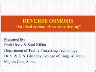 Presented By:
Shah Utsav & Soni Nikita
Department of Textile Processing Technology
Dr. S. & S. S. Ghandhy College of Engg. & Tech.,
Majura Gate, Surat.
REVERSE OSMOSIS
“An ideal system of water softening”
1
 
