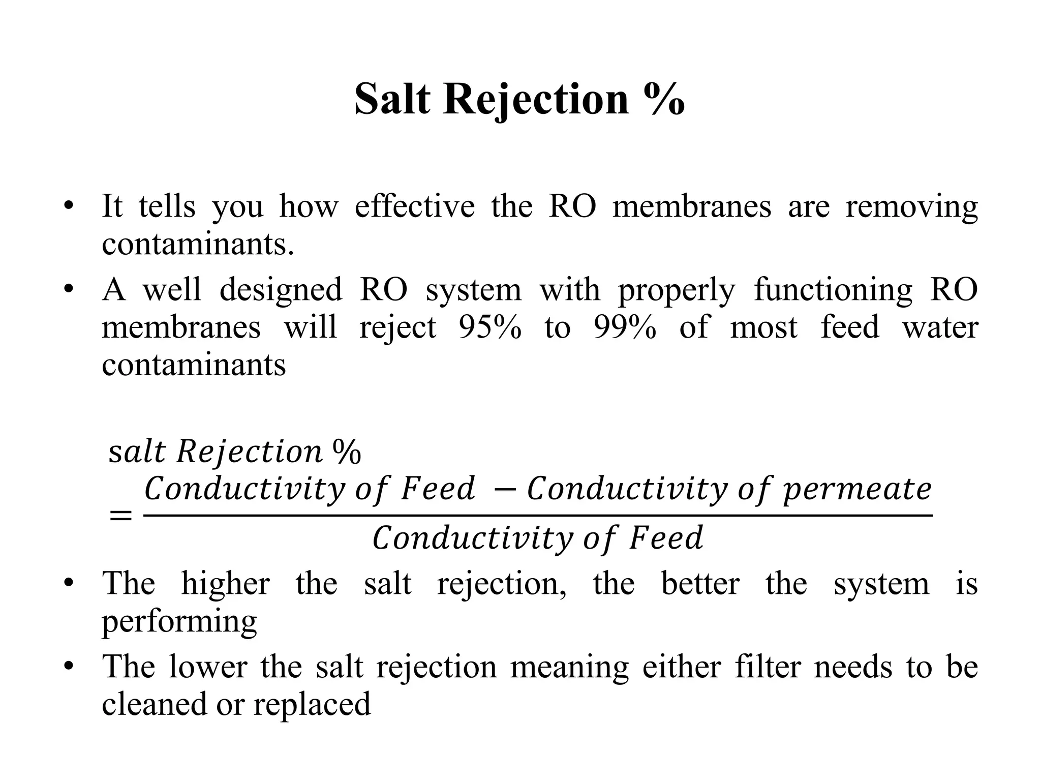Salt Rejection %
• It tells you how effective the RO membranes are removing
contaminants.
• A well designed RO system with properly functioning RO
membranes will reject 95% to 99% of most feed water
contaminants
s𝑎𝑙𝑡 𝑅𝑒𝑗𝑒𝑐𝑡𝑖𝑜𝑛 %
=
𝐶𝑜𝑛𝑑𝑢𝑐𝑡𝑖𝑣𝑖𝑡𝑦 𝑜𝑓 𝐹𝑒𝑒𝑑 − 𝐶𝑜𝑛𝑑𝑢𝑐𝑡𝑖𝑣𝑖𝑡𝑦 𝑜𝑓 𝑝𝑒𝑟𝑚𝑒𝑎𝑡𝑒
𝐶𝑜𝑛𝑑𝑢𝑐𝑡𝑖𝑣𝑖𝑡𝑦 𝑜𝑓 𝐹𝑒𝑒𝑑
• The higher the salt rejection, the better the system is
performing
• The lower the salt rejection meaning either filter needs to be
cleaned or replaced
 