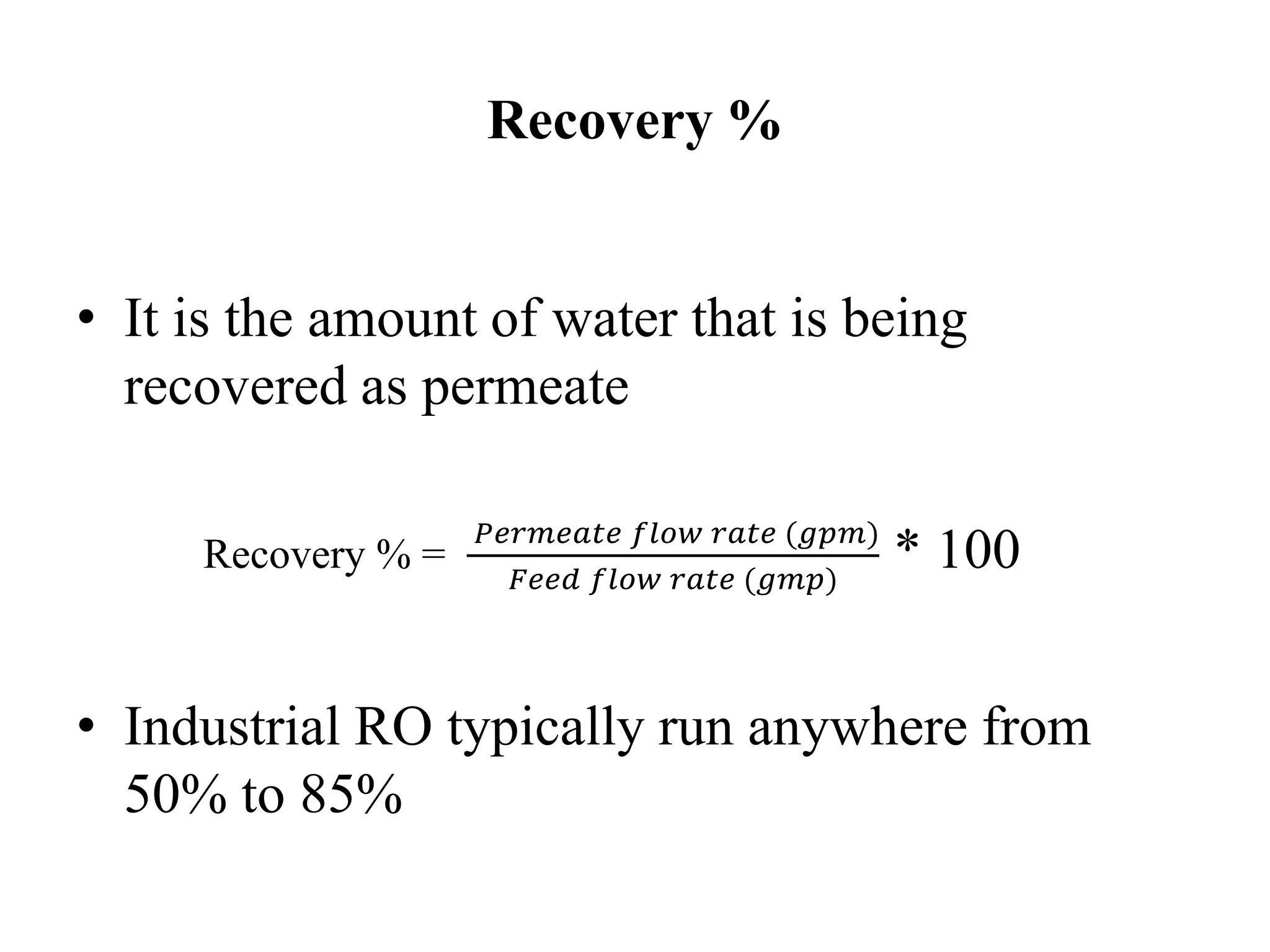 Recovery %
• It is the amount of water that is being
recovered as permeate
Recovery % =
𝑃𝑒𝑟𝑚𝑒𝑎𝑡𝑒 𝑓𝑙𝑜𝑤 𝑟𝑎𝑡𝑒 (𝑔𝑝𝑚)
𝐹𝑒𝑒𝑑 𝑓𝑙𝑜𝑤 𝑟𝑎𝑡𝑒 (𝑔𝑚𝑝)
* 100
• Industrial RO typically run anywhere from
50% to 85%
 