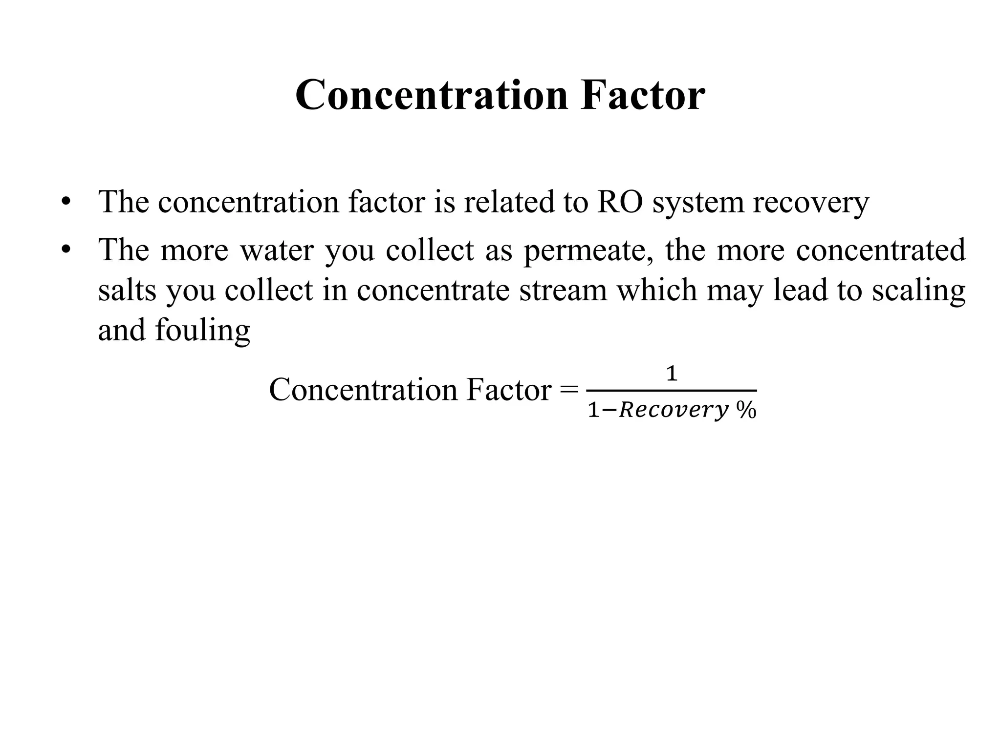 Concentration Factor
• The concentration factor is related to RO system recovery
• The more water you collect as permeate, the more concentrated
salts you collect in concentrate stream which may lead to scaling
and fouling
Concentration Factor =
1
1−𝑅𝑒𝑐𝑜𝑣𝑒𝑟𝑦 %
 