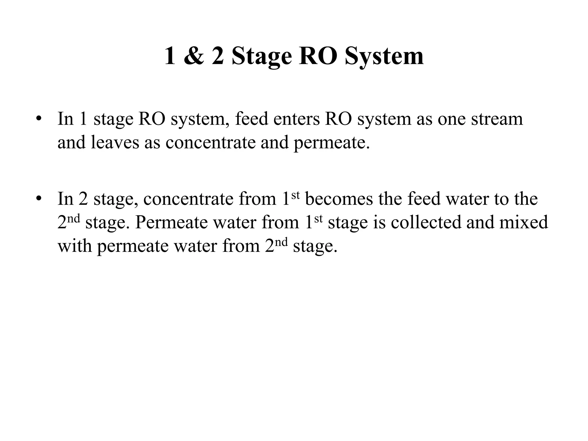 1 & 2 Stage RO System
• In 1 stage RO system, feed enters RO system as one stream
and leaves as concentrate and permeate.
• In 2 stage, concentrate from 1st becomes the feed water to the
2nd stage. Permeate water from 1st stage is collected and mixed
with permeate water from 2nd stage.
 