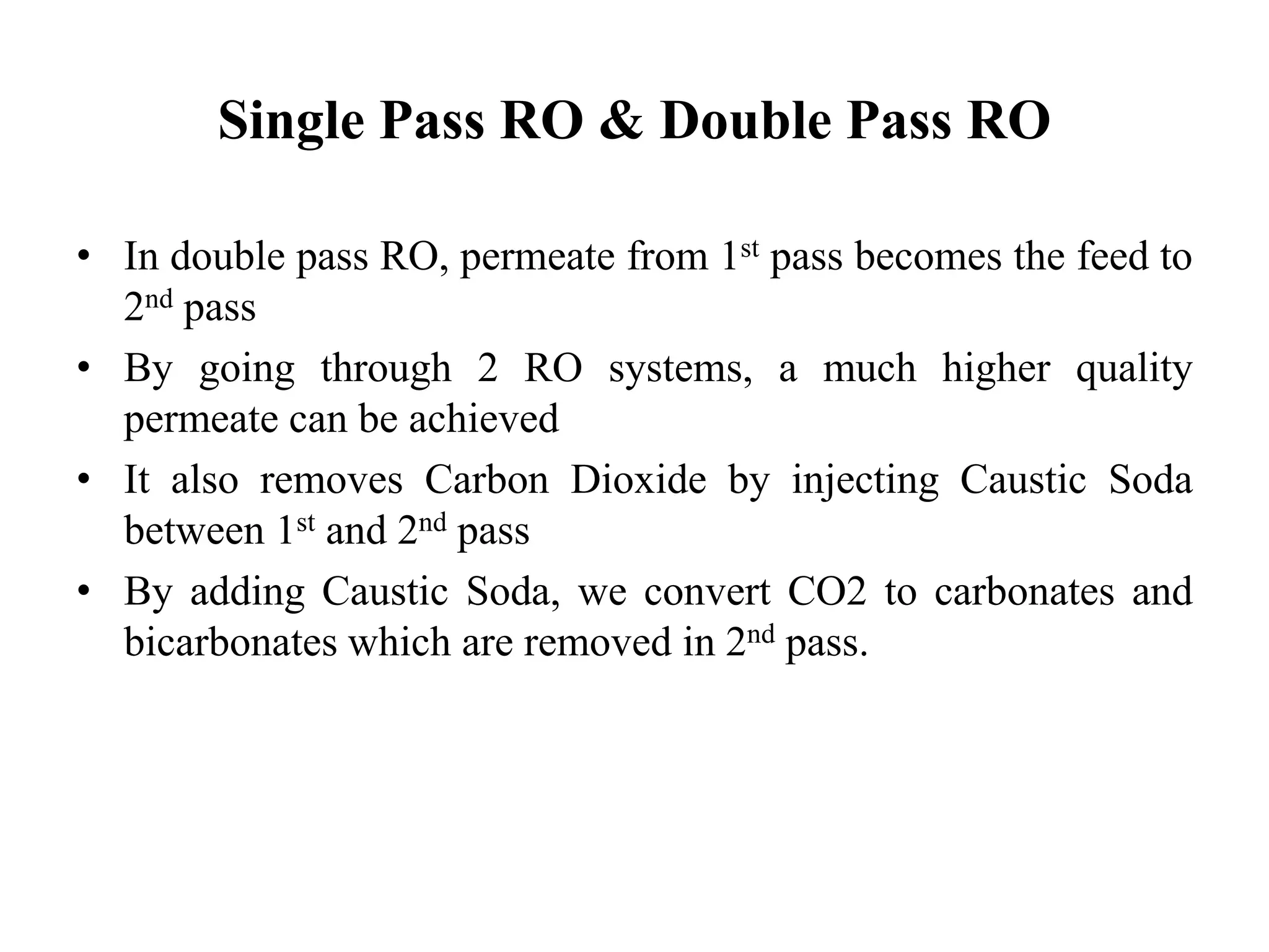 Single Pass RO & Double Pass RO
• In double pass RO, permeate from 1st pass becomes the feed to
2nd pass
• By going through 2 RO systems, a much higher quality
permeate can be achieved
• It also removes Carbon Dioxide by injecting Caustic Soda
between 1st and 2nd pass
• By adding Caustic Soda, we convert CO2 to carbonates and
bicarbonates which are removed in 2nd pass.
 