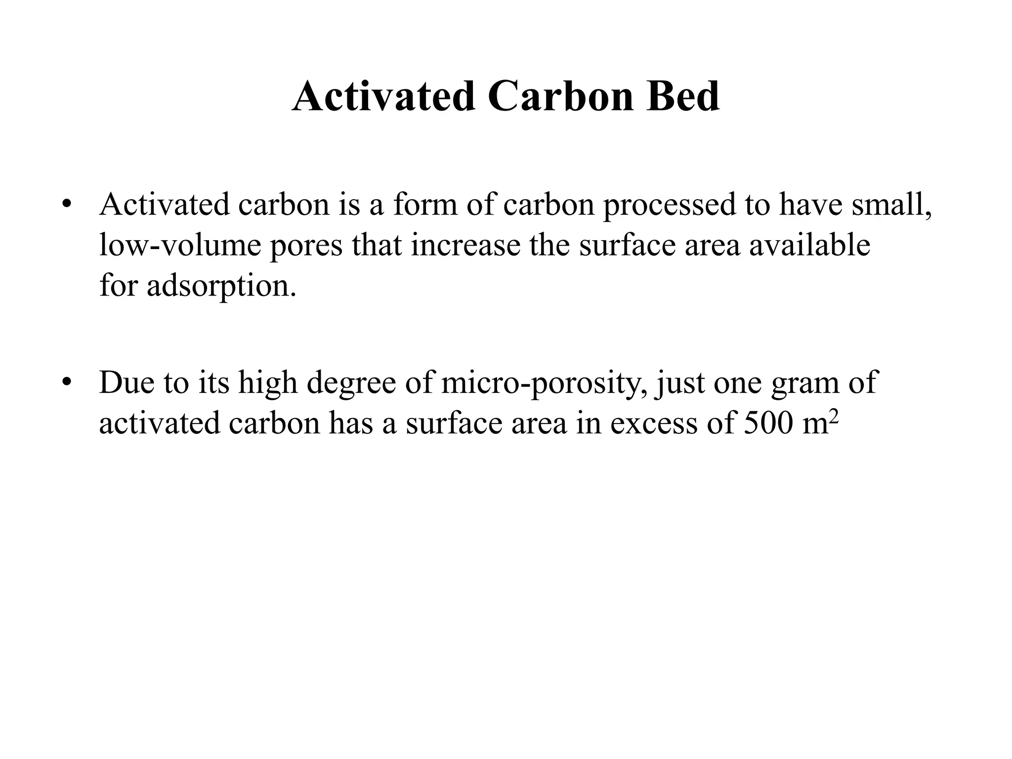 Activated Carbon Bed
• Activated carbon is a form of carbon processed to have small,
low-volume pores that increase the surface area available
for adsorption.
• Due to its high degree of micro-porosity, just one gram of
activated carbon has a surface area in excess of 500 m2
 