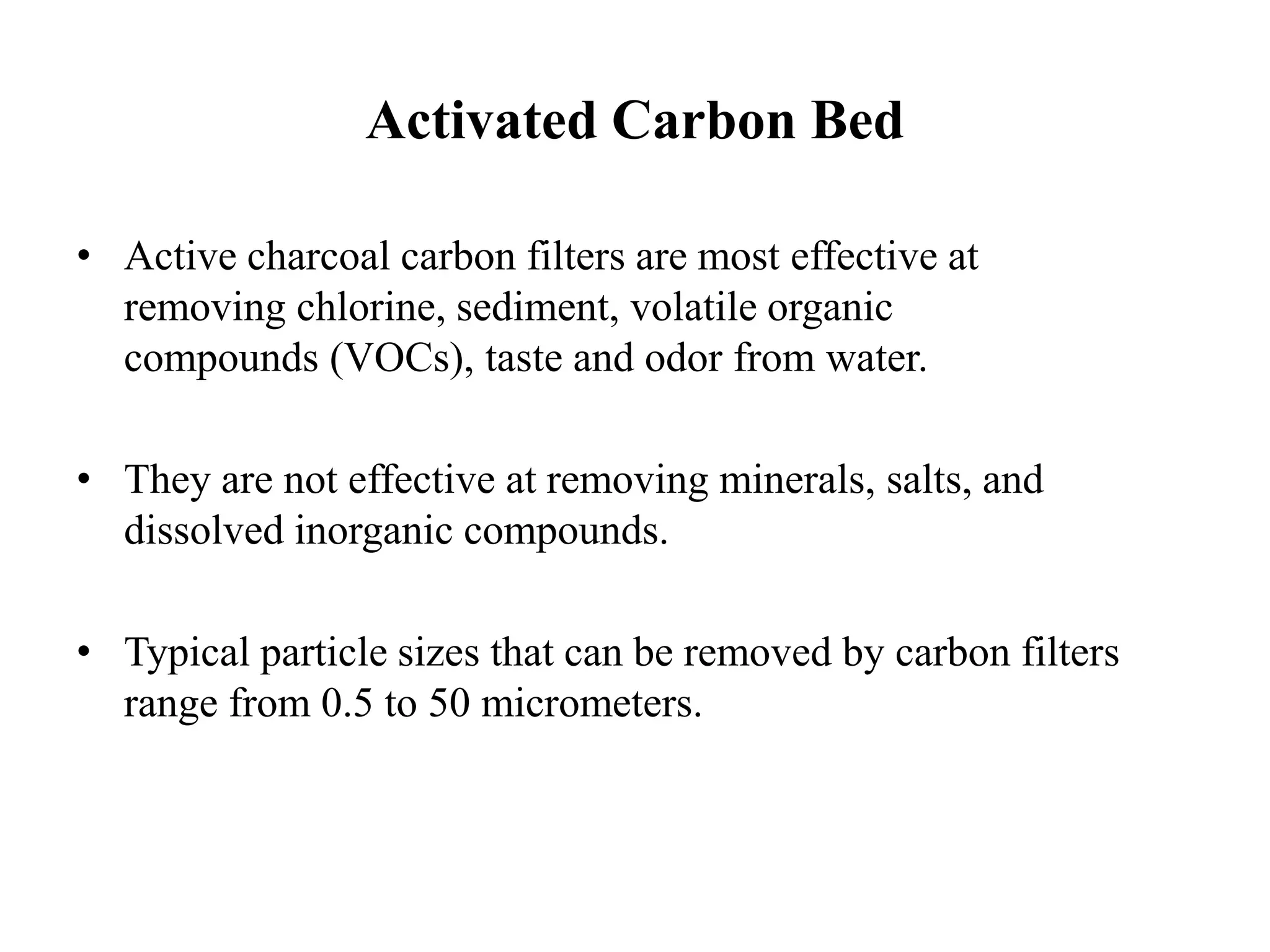 Activated Carbon Bed
• Active charcoal carbon filters are most effective at
removing chlorine, sediment, volatile organic
compounds (VOCs), taste and odor from water.
• They are not effective at removing minerals, salts, and
dissolved inorganic compounds.
• Typical particle sizes that can be removed by carbon filters
range from 0.5 to 50 micrometers.
 