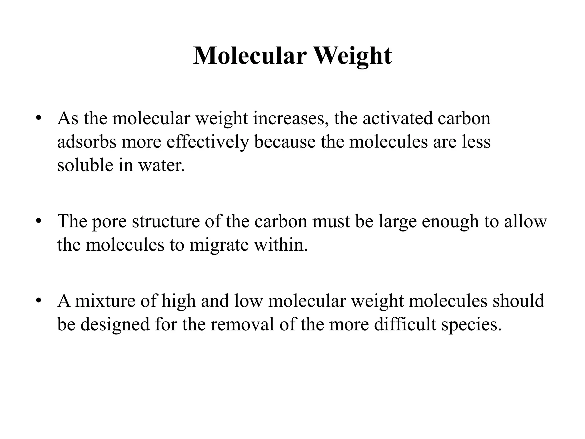 Molecular Weight
• As the molecular weight increases, the activated carbon
adsorbs more effectively because the molecules are less
soluble in water.
• The pore structure of the carbon must be large enough to allow
the molecules to migrate within.
• A mixture of high and low molecular weight molecules should
be designed for the removal of the more difficult species.
 