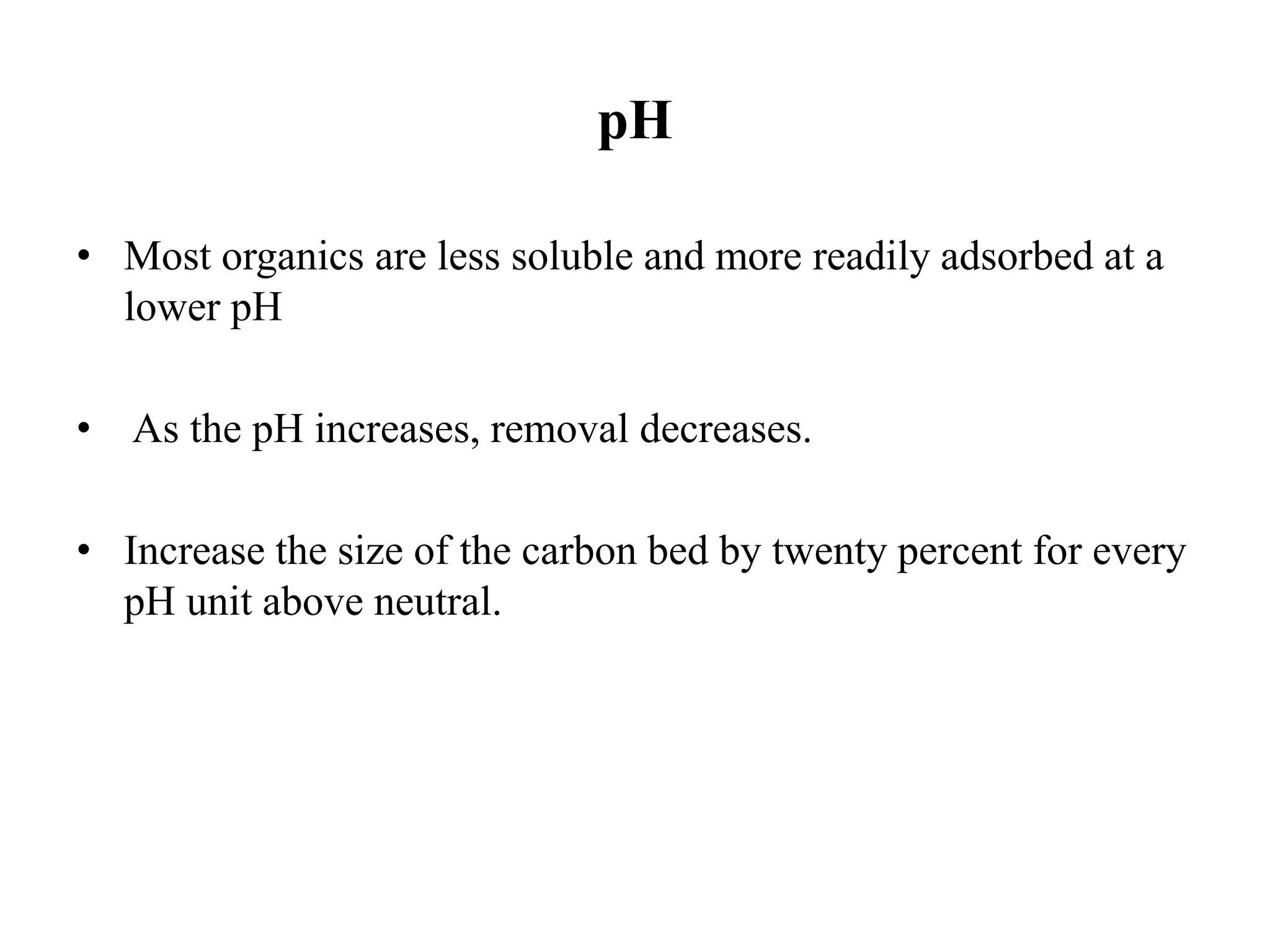 pH
• Most organics are less soluble and more readily adsorbed at a
lower pH
• As the pH increases, removal decreases.
• Increase the size of the carbon bed by twenty percent for every
pH unit above neutral.
 