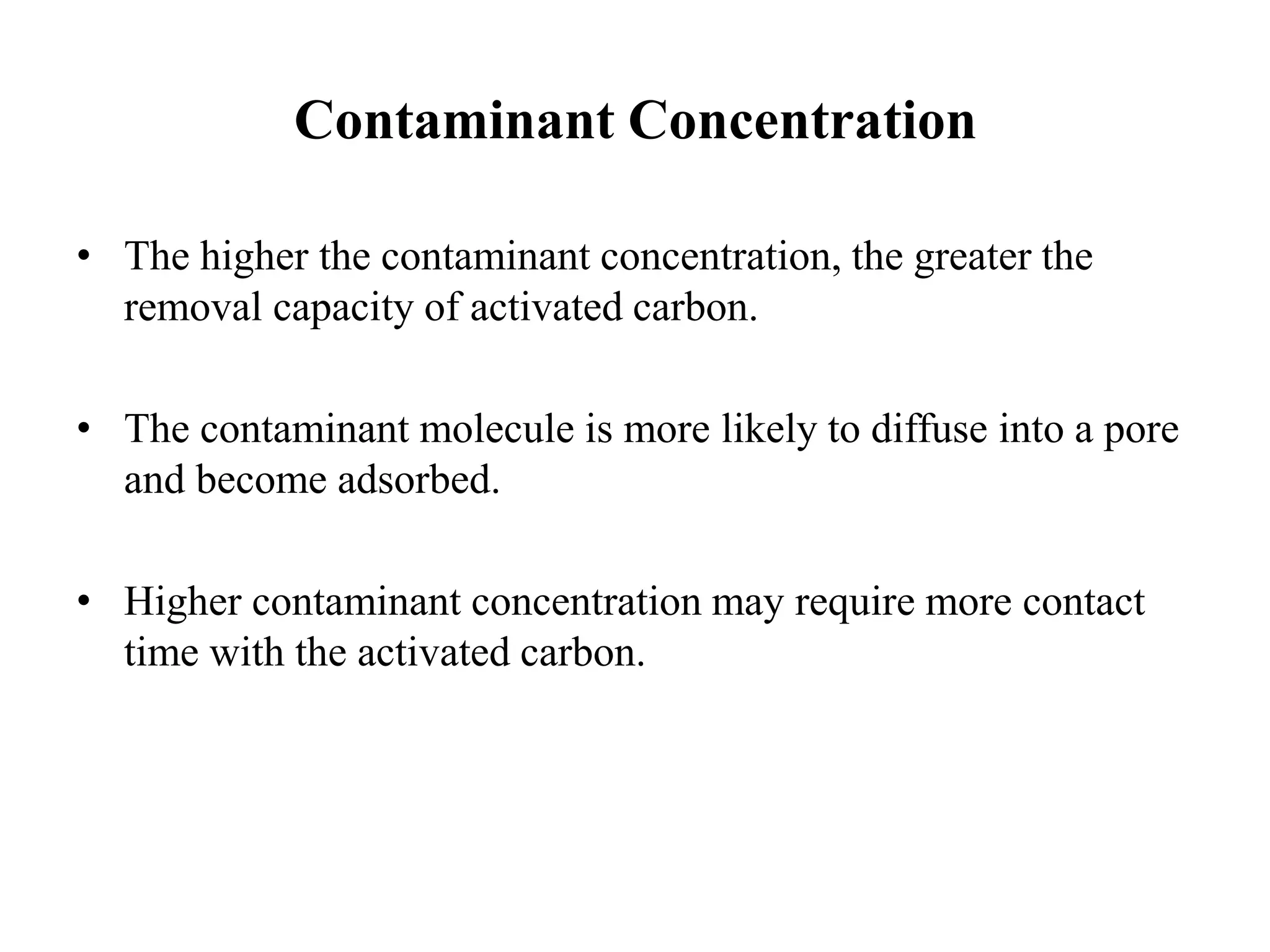 Contaminant Concentration
• The higher the contaminant concentration, the greater the
removal capacity of activated carbon.
• The contaminant molecule is more likely to diffuse into a pore
and become adsorbed.
• Higher contaminant concentration may require more contact
time with the activated carbon.
 