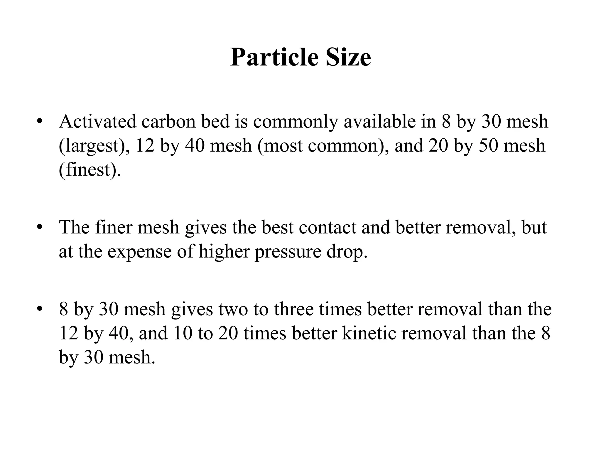 Particle Size
• Activated carbon bed is commonly available in 8 by 30 mesh
(largest), 12 by 40 mesh (most common), and 20 by 50 mesh
(finest).
• The finer mesh gives the best contact and better removal, but
at the expense of higher pressure drop.
• 8 by 30 mesh gives two to three times better removal than the
12 by 40, and 10 to 20 times better kinetic removal than the 8
by 30 mesh.
 