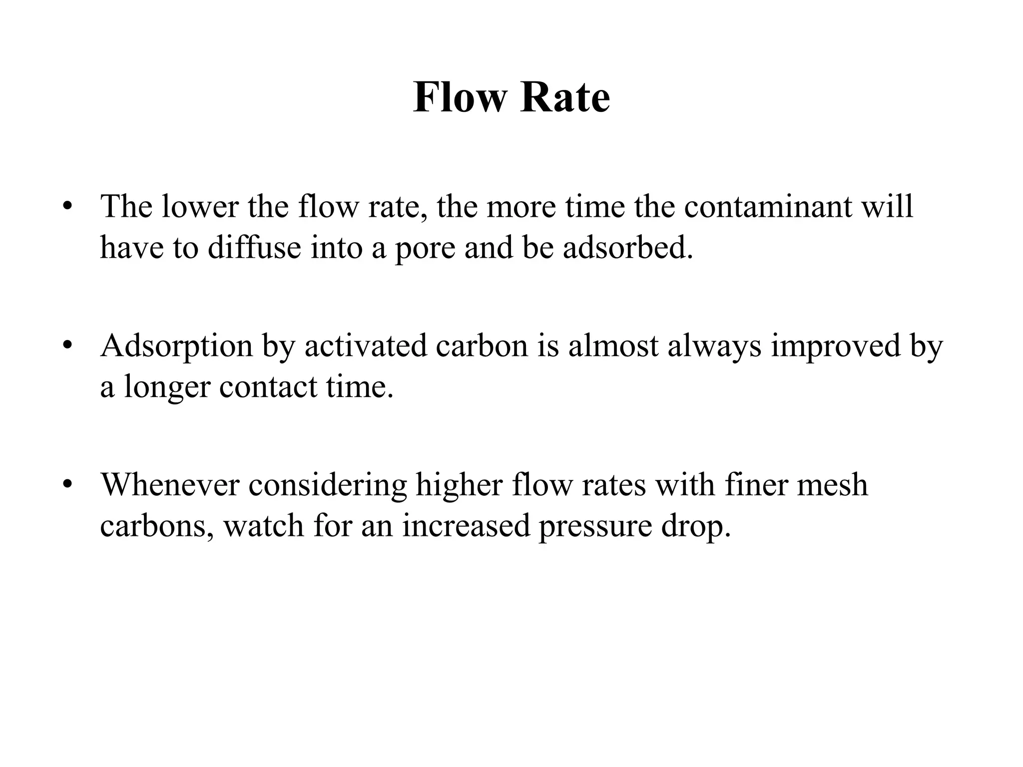 Flow Rate
• The lower the flow rate, the more time the contaminant will
have to diffuse into a pore and be adsorbed.
• Adsorption by activated carbon is almost always improved by
a longer contact time.
• Whenever considering higher flow rates with finer mesh
carbons, watch for an increased pressure drop.
 