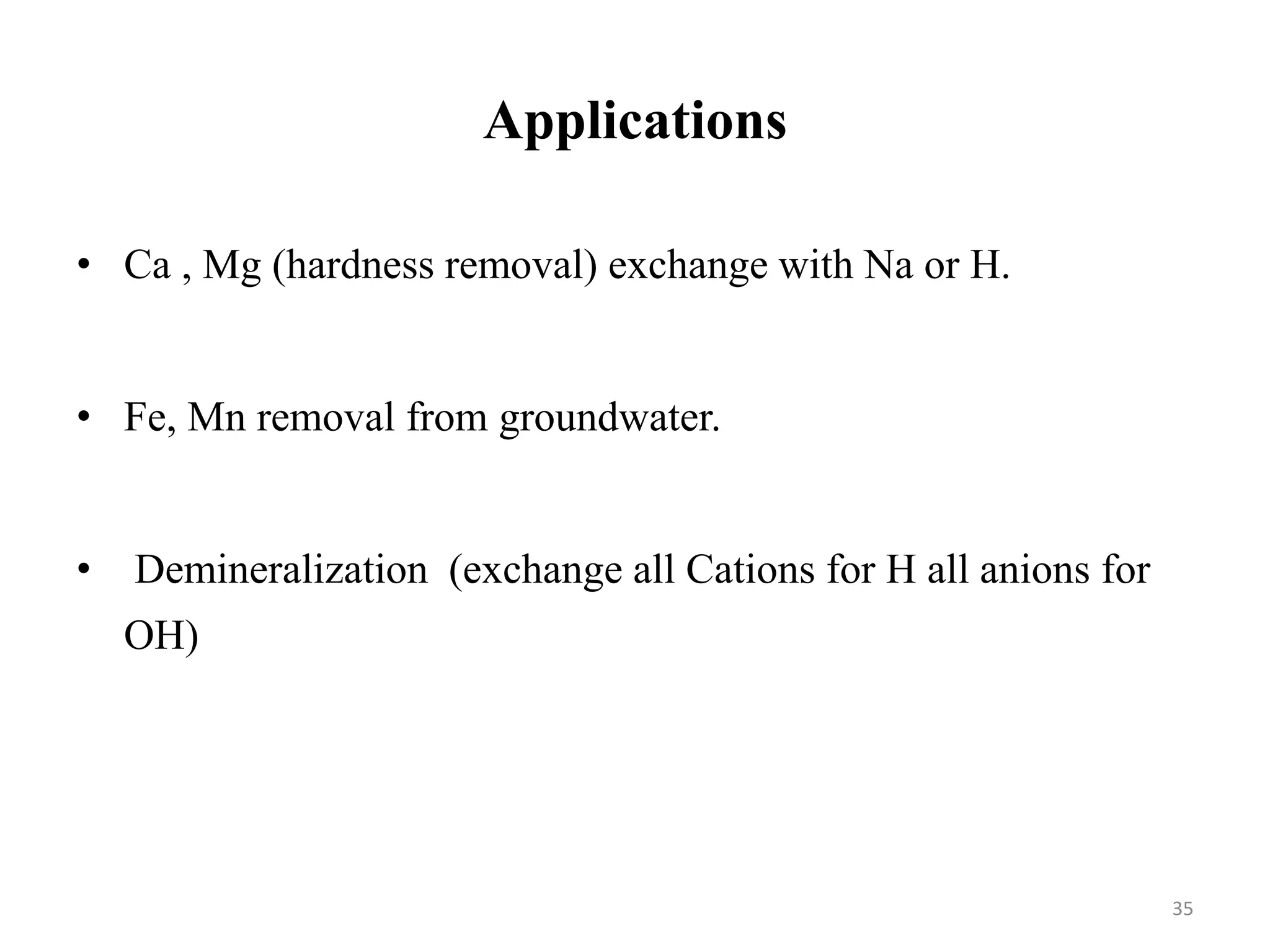 35
• Ca , Mg (hardness removal) exchange with Na or H.
• Fe, Mn removal from groundwater.
• Demineralization (exchange all Cations for H all anions for
OH)
Applications
 
