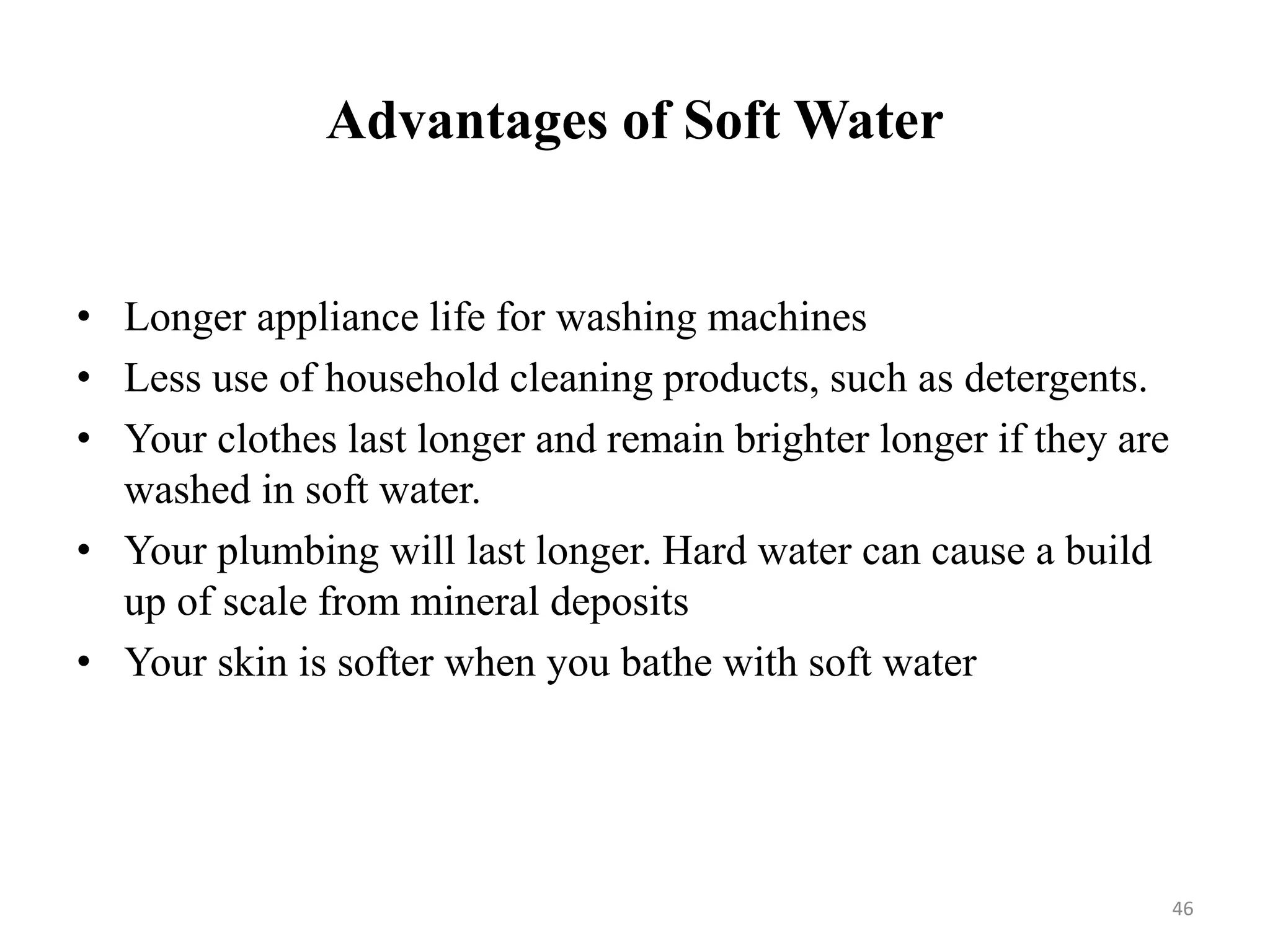 Advantages of Soft Water
46
• Longer appliance life for washing machines
• Less use of household cleaning products, such as detergents.
• Your clothes last longer and remain brighter longer if they are
washed in soft water.
• Your plumbing will last longer. Hard water can cause a build
up of scale from mineral deposits
• Your skin is softer when you bathe with soft water
 