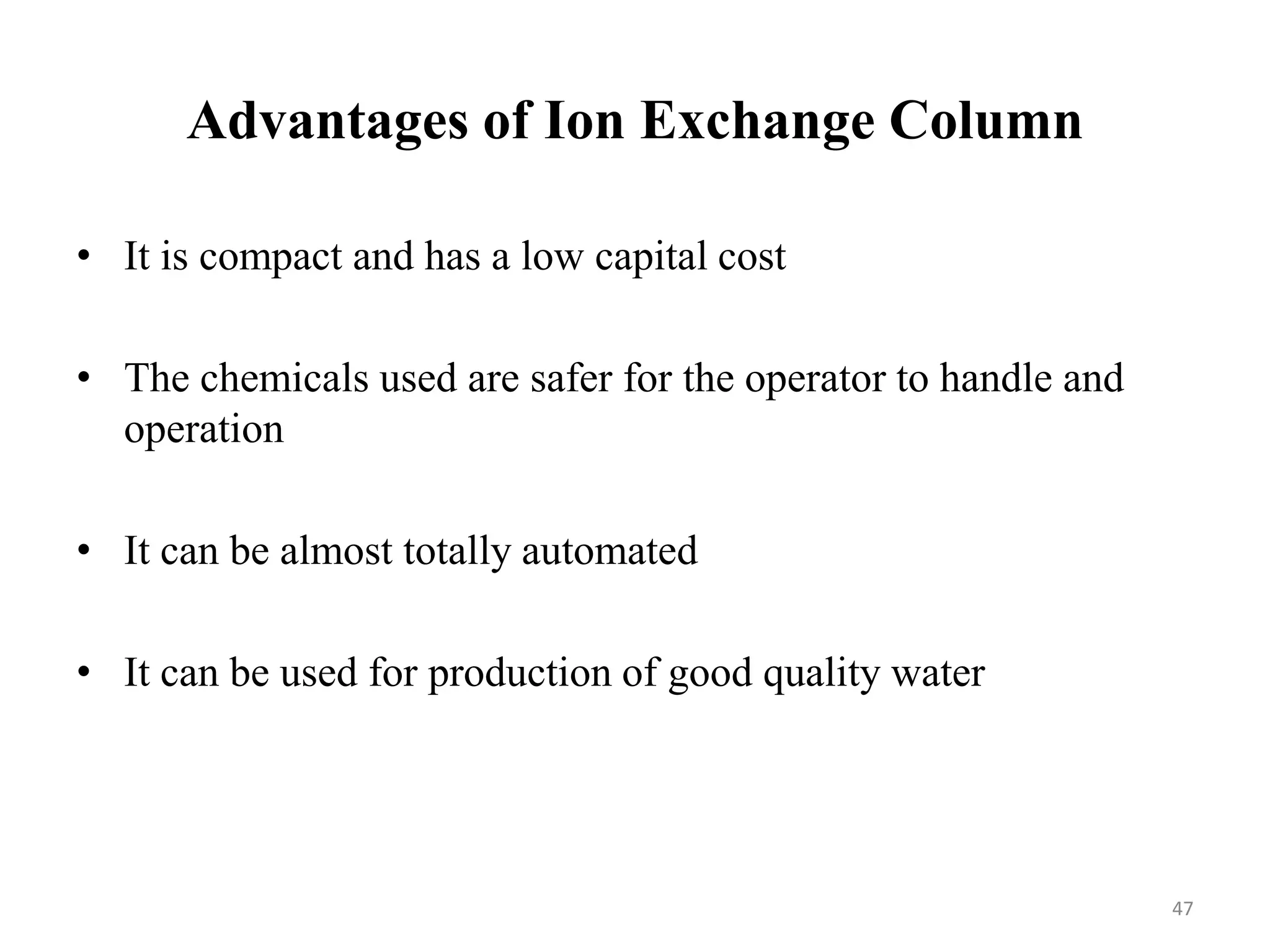 Advantages of Ion Exchange Column
47
• It is compact and has a low capital cost
• The chemicals used are safer for the operator to handle and
operation
• It can be almost totally automated
• It can be used for production of good quality water
 