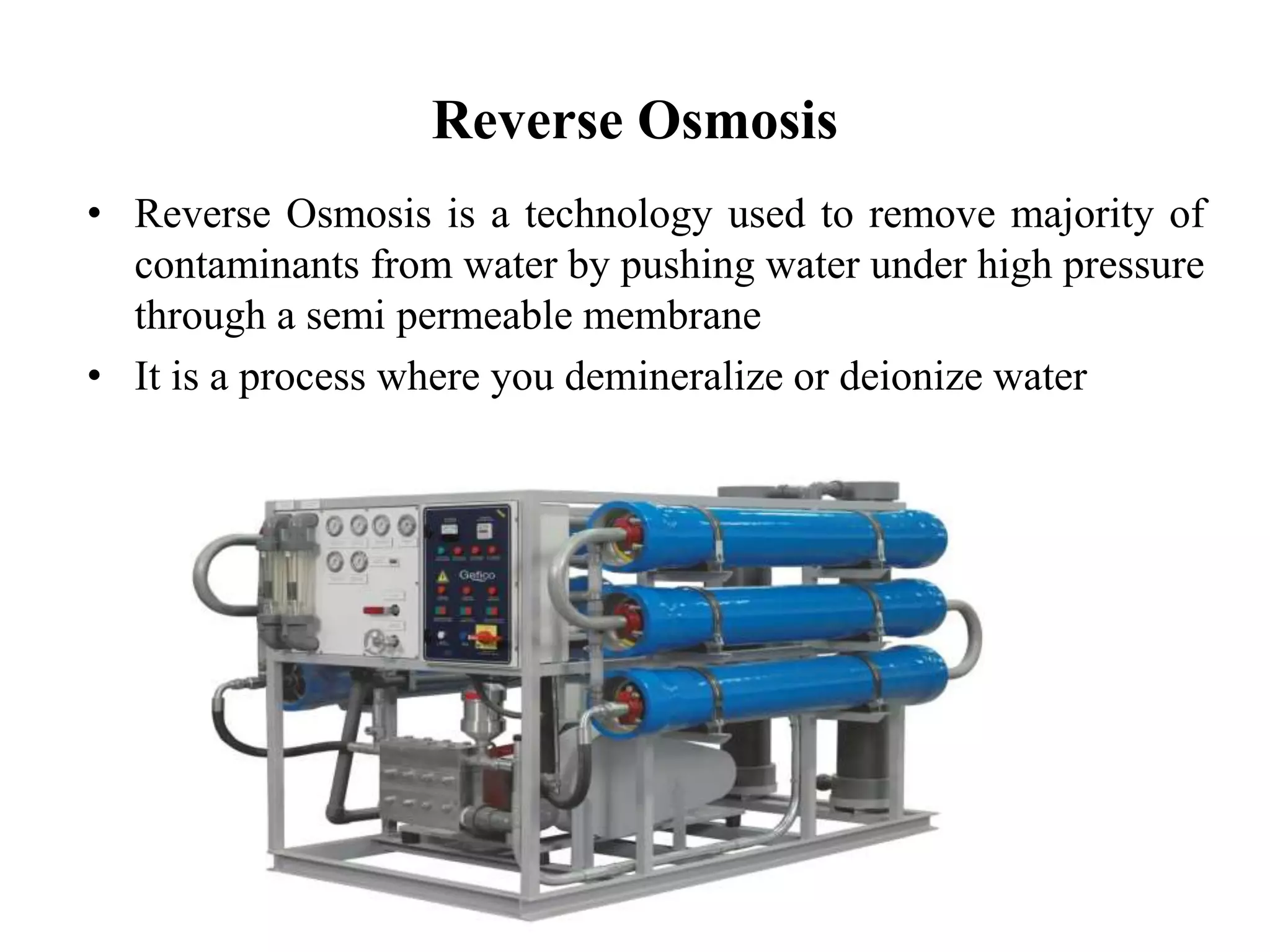 Reverse Osmosis
• Reverse Osmosis is a technology used to remove majority of
contaminants from water by pushing water under high pressure
through a semi permeable membrane
• It is a process where you demineralize or deionize water
 
