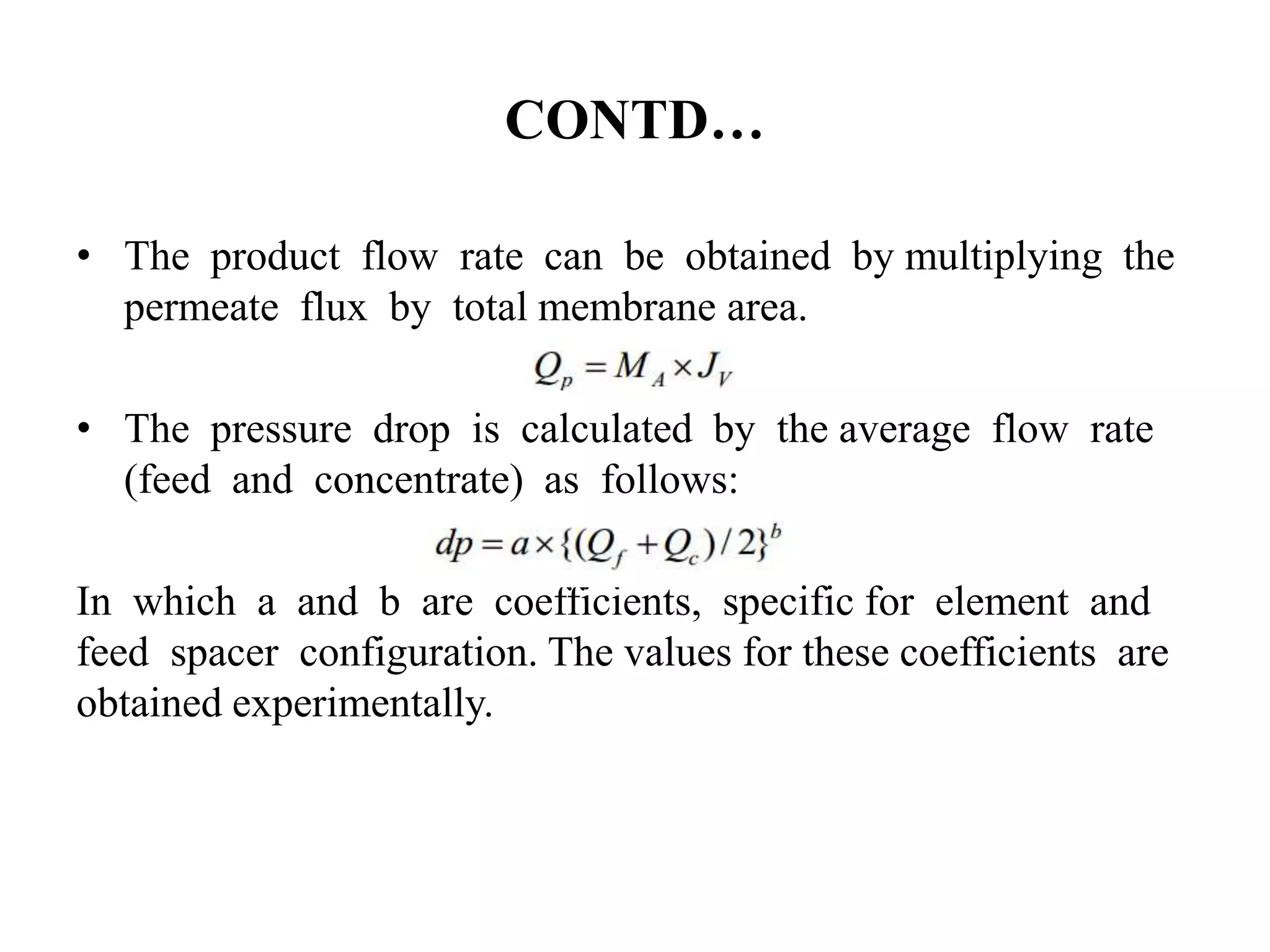 CONTD…
• The product flow rate can be obtained by multiplying the
permeate flux by total membrane area.
• The pressure drop is calculated by the average flow rate
(feed and concentrate) as follows:
In which a and b are coefficients, specific for element and
feed spacer configuration. The values for these coefficients are
obtained experimentally.
 