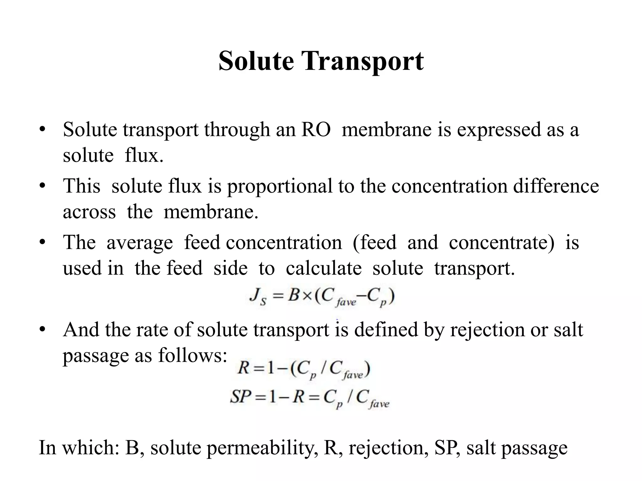 Solute Transport
• Solute transport through an RO membrane is expressed as a
solute flux.
• This solute flux is proportional to the concentration difference
across the membrane.
• The average feed concentration (feed and concentrate) is
used in the feed side to calculate solute transport.
• And the rate of solute transport is defined by rejection or salt
passage as follows:
In which: B, solute permeability, R, rejection, SP, salt passage
 