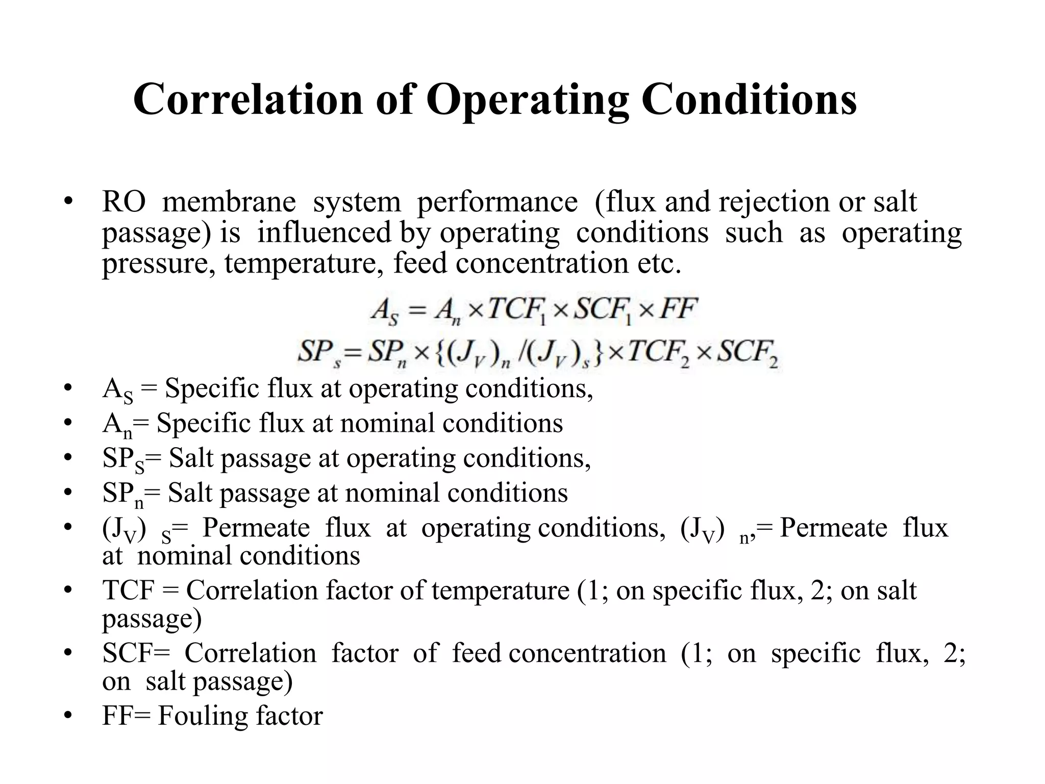 Correlation of Operating Conditions
• RO membrane system performance (flux and rejection or salt
passage) is influenced by operating conditions such as operating
pressure, temperature, feed concentration etc.
• AS = Specific flux at operating conditions,
• An= Specific flux at nominal conditions
• SPS= Salt passage at operating conditions,
• SPn= Salt passage at nominal conditions
• (JV) S= Permeate flux at operating conditions, (JV) n,= Permeate flux
at nominal conditions
• TCF = Correlation factor of temperature (1; on specific flux, 2; on salt
passage)
• SCF= Correlation factor of feed concentration (1; on specific flux, 2;
on salt passage)
• FF= Fouling factor
 