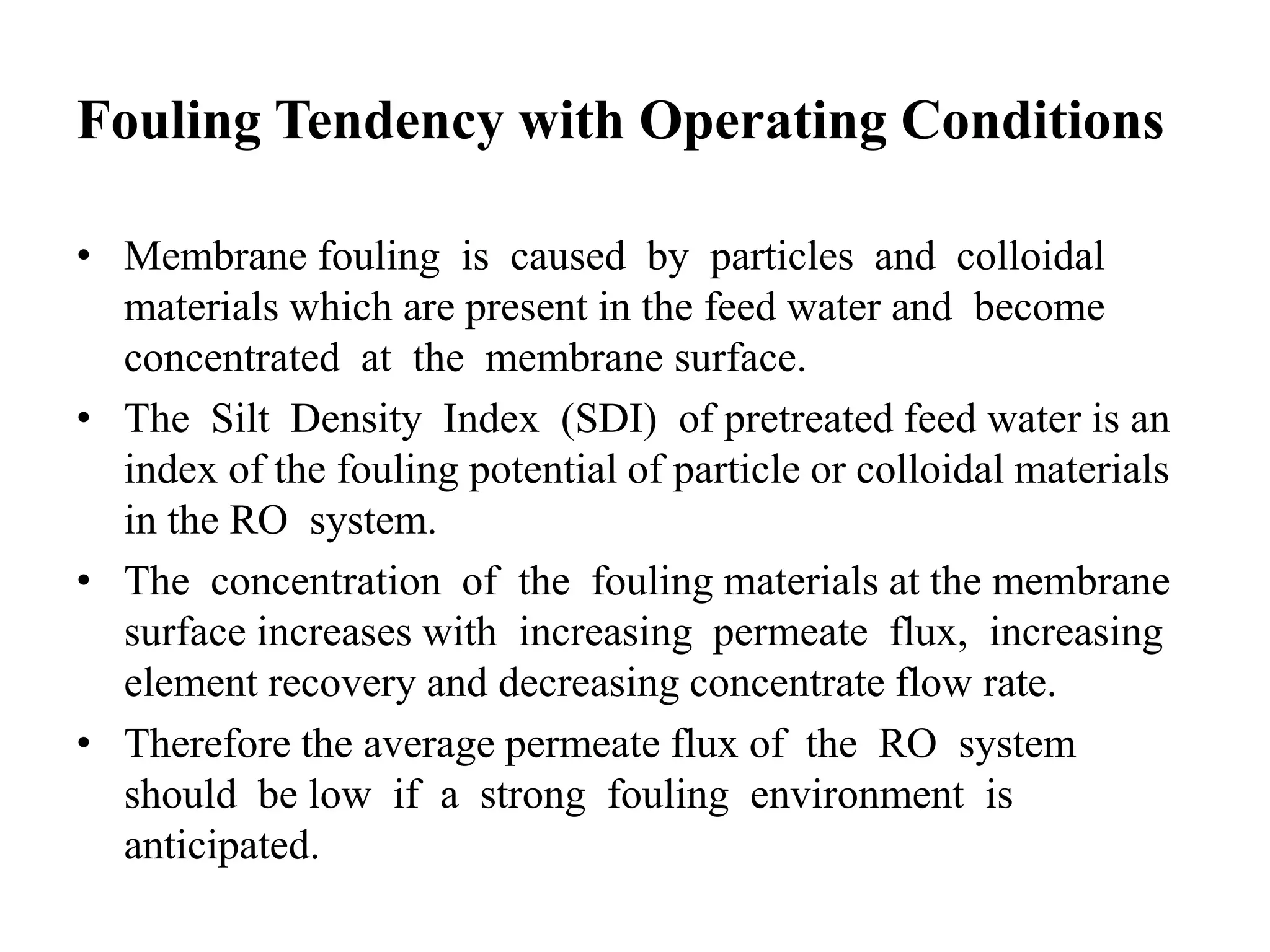 Fouling Tendency with Operating Conditions
• Membrane fouling is caused by particles and colloidal
materials which are present in the feed water and become
concentrated at the membrane surface.
• The Silt Density Index (SDI) of pretreated feed water is an
index of the fouling potential of particle or colloidal materials
in the RO system.
• The concentration of the fouling materials at the membrane
surface increases with increasing permeate flux, increasing
element recovery and decreasing concentrate flow rate.
• Therefore the average permeate flux of the RO system
should be low if a strong fouling environment is
anticipated.
 