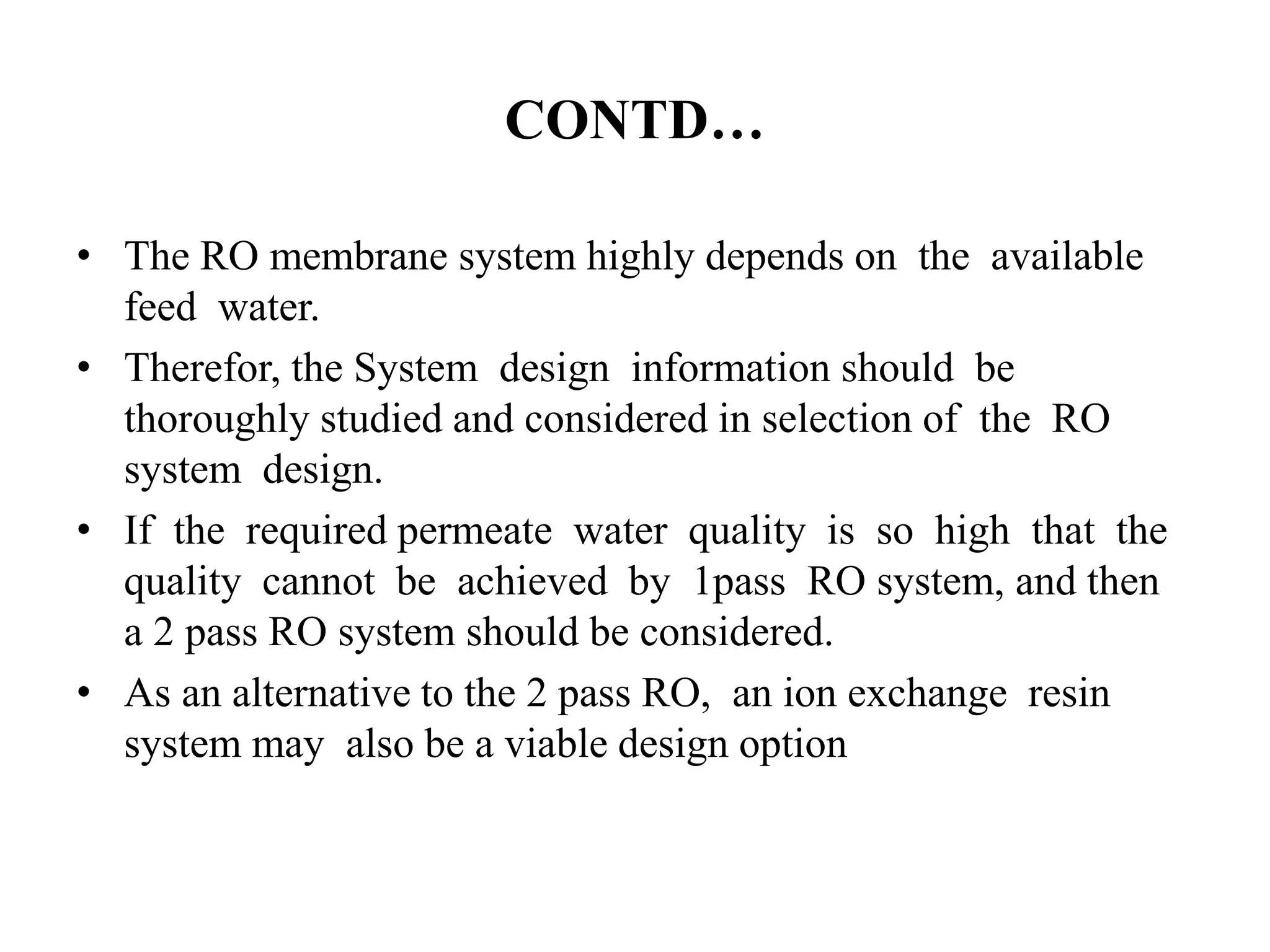 CONTD…
• The RO membrane system highly depends on the available
feed water.
• Therefor, the System design information should be
thoroughly studied and considered in selection of the RO
system design.
• If the required permeate water quality is so high that the
quality cannot be achieved by 1pass RO system, and then
a 2 pass RO system should be considered.
• As an alternative to the 2 pass RO, an ion exchange resin
system may also be a viable design option
 