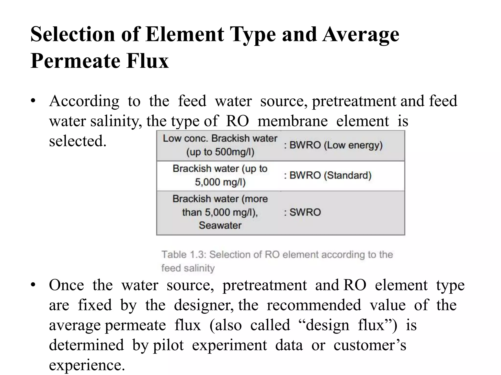 Selection of Element Type and Average
Permeate Flux
• According to the feed water source, pretreatment and feed
water salinity, the type of RO membrane element is
selected.
• Once the water source, pretreatment and RO element type
are fixed by the designer, the recommended value of the
average permeate flux (also called “design flux”) is
determined by pilot experiment data or customer’s
experience.
 