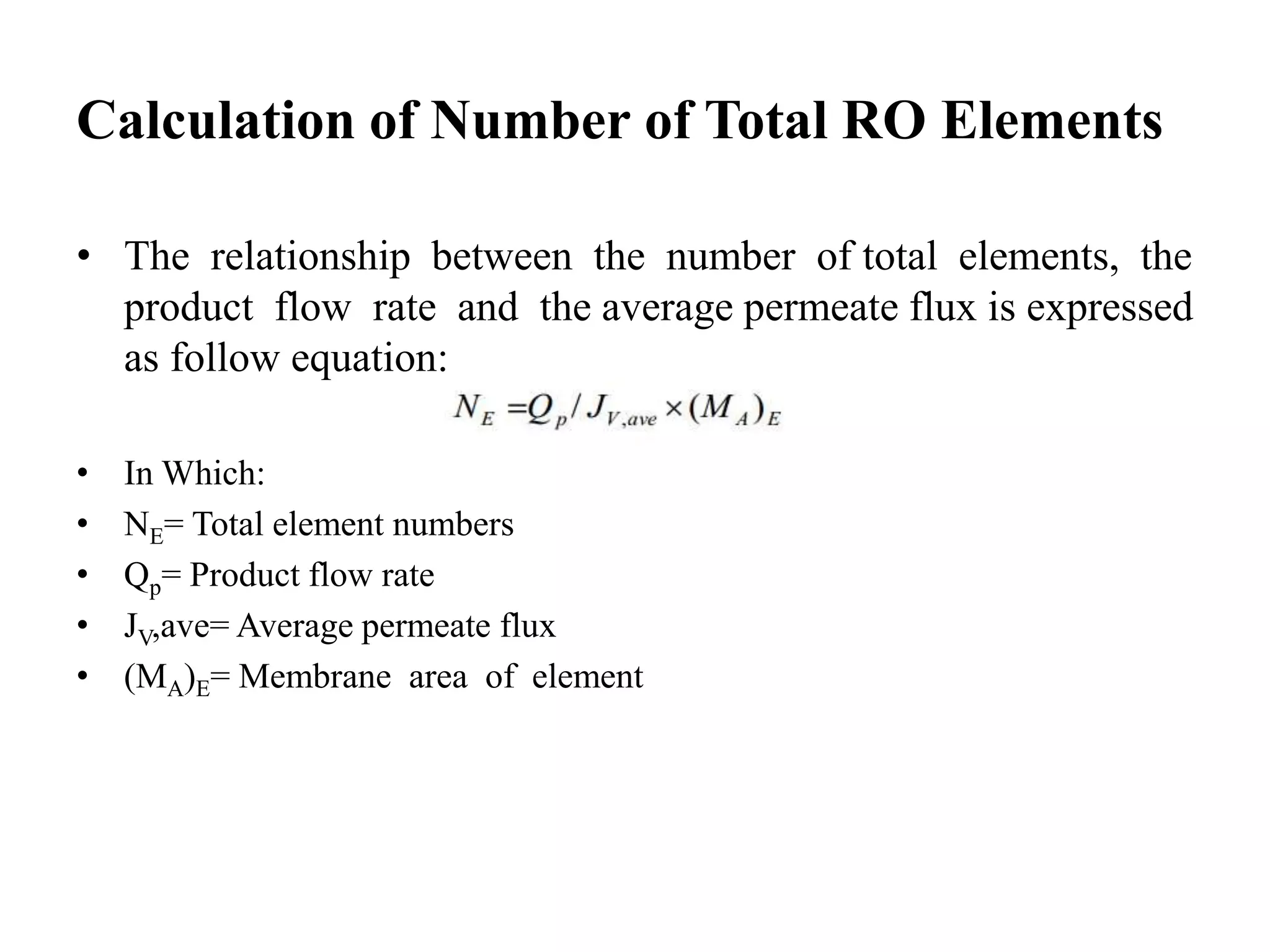 Calculation of Number of Total RO Elements
• The relationship between the number of total elements, the
product flow rate and the average permeate flux is expressed
as follow equation:
• In Which:
• NE= Total element numbers
• Qp= Product flow rate
• JV,ave= Average permeate flux
• (MA)E= Membrane area of element
 