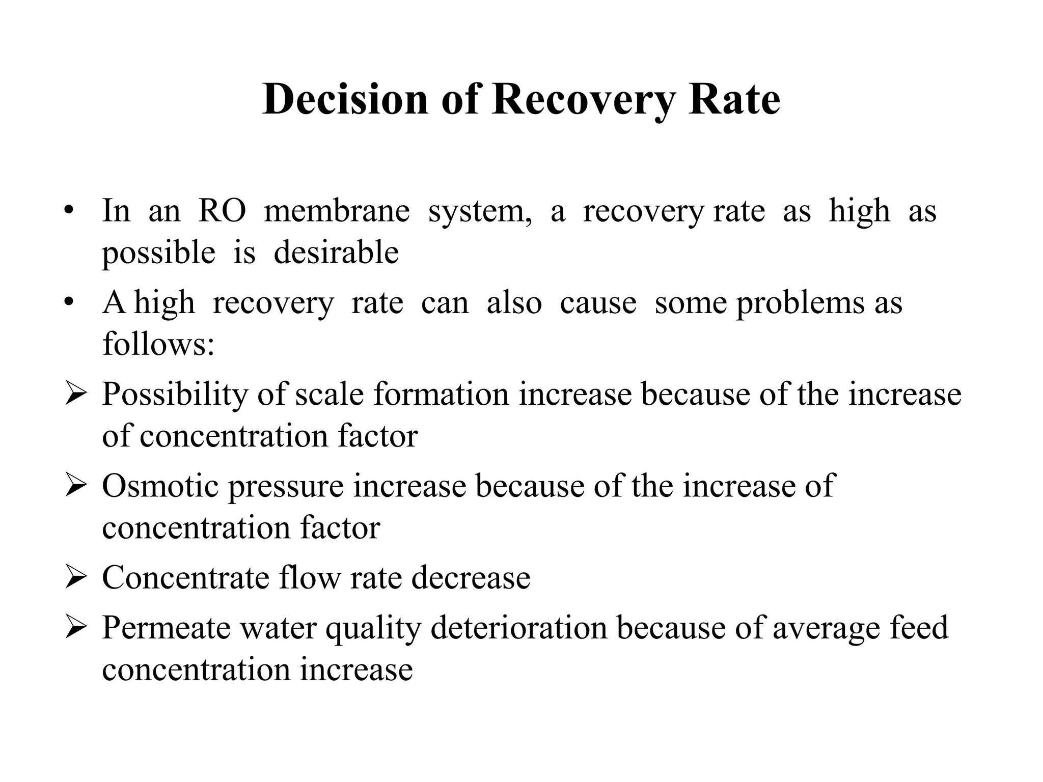 Decision of Recovery Rate
• In an RO membrane system, a recovery rate as high as
possible is desirable
• A high recovery rate can also cause some problems as
follows:
 Possibility of scale formation increase because of the increase
of concentration factor
 Osmotic pressure increase because of the increase of
concentration factor
 Concentrate flow rate decrease
 Permeate water quality deterioration because of average feed
concentration increase
 