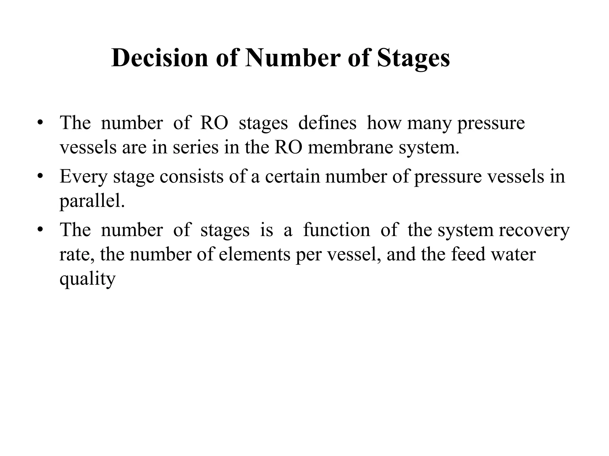 Decision of Number of Stages
• The number of RO stages defines how many pressure
vessels are in series in the RO membrane system.
• Every stage consists of a certain number of pressure vessels in
parallel.
• The number of stages is a function of the system recovery
rate, the number of elements per vessel, and the feed water
quality
 