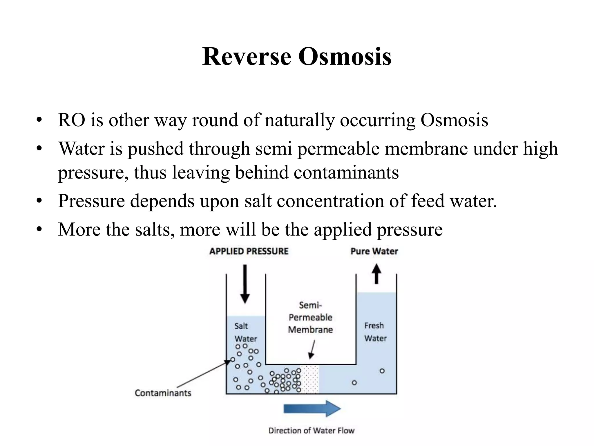 Reverse Osmosis
• RO is other way round of naturally occurring Osmosis
• Water is pushed through semi permeable membrane under high
pressure, thus leaving behind contaminants
• Pressure depends upon salt concentration of feed water.
• More the salts, more will be the applied pressure
 