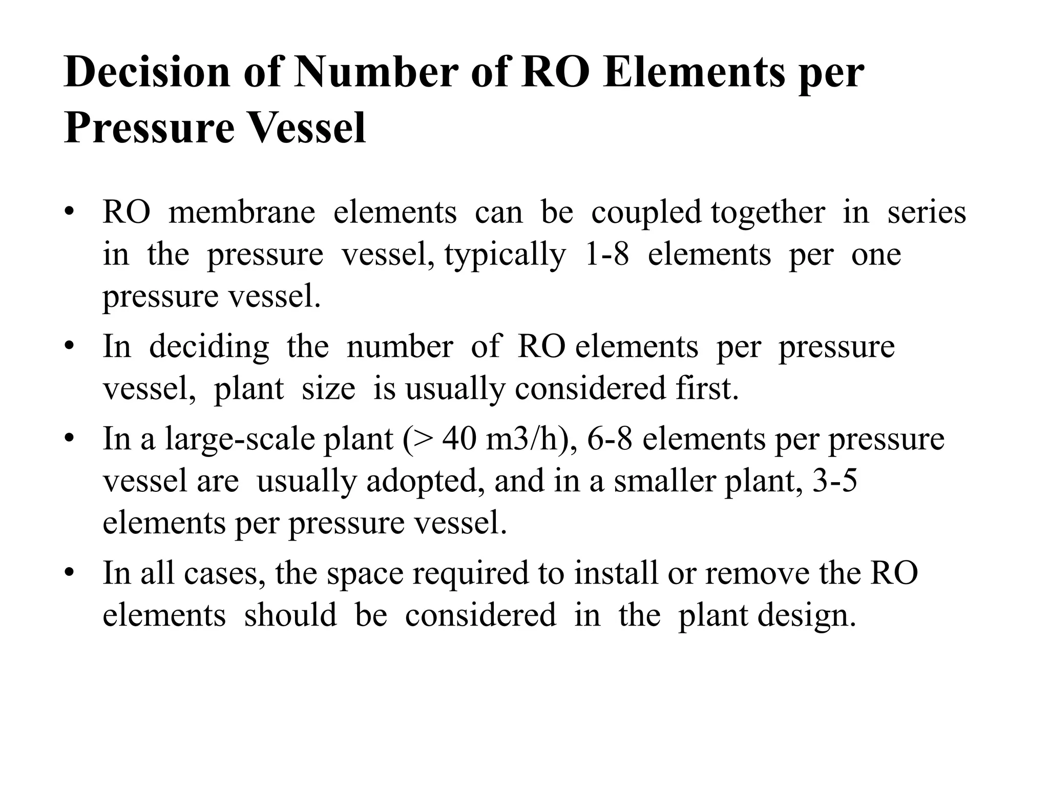 Decision of Number of RO Elements per
Pressure Vessel
• RO membrane elements can be coupled together in series
in the pressure vessel, typically 1-8 elements per one
pressure vessel.
• In deciding the number of RO elements per pressure
vessel, plant size is usually considered first.
• In a large-scale plant (> 40 m3/h), 6-8 elements per pressure
vessel are usually adopted, and in a smaller plant, 3-5
elements per pressure vessel.
• In all cases, the space required to install or remove the RO
elements should be considered in the plant design.
 