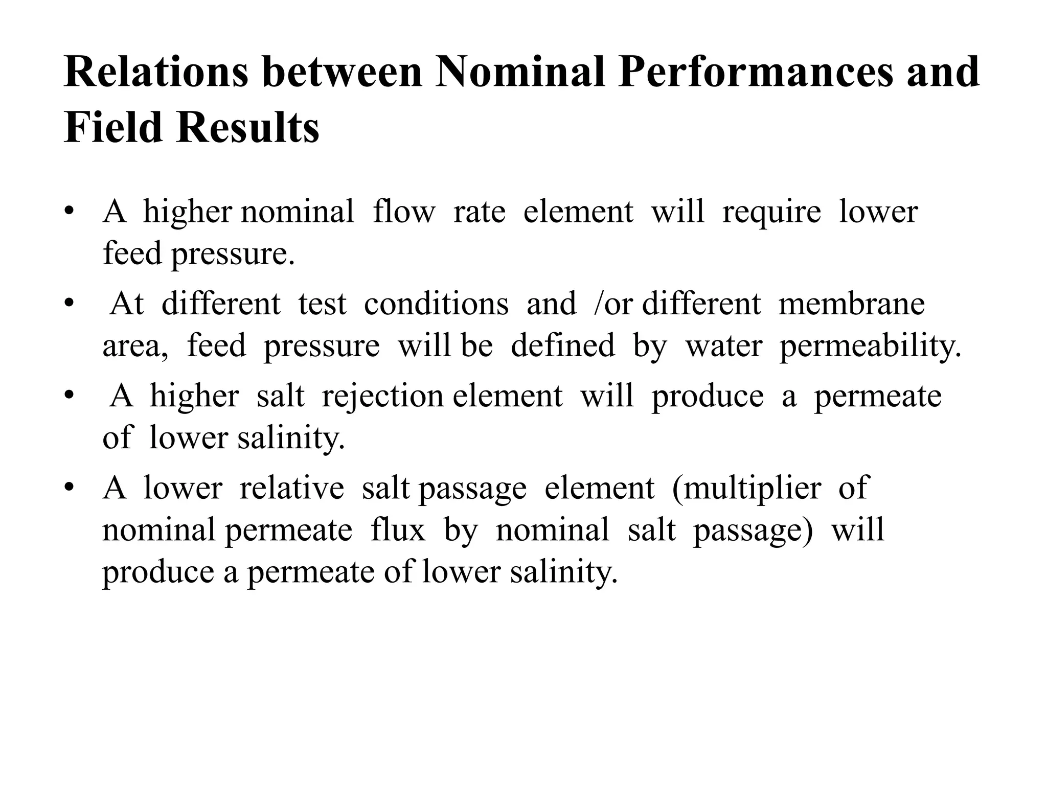 Relations between Nominal Performances and
Field Results
• A higher nominal flow rate element will require lower
feed pressure.
• At different test conditions and /or different membrane
area, feed pressure will be defined by water permeability.
• A higher salt rejection element will produce a permeate
of lower salinity.
• A lower relative salt passage element (multiplier of
nominal permeate flux by nominal salt passage) will
produce a permeate of lower salinity.
 