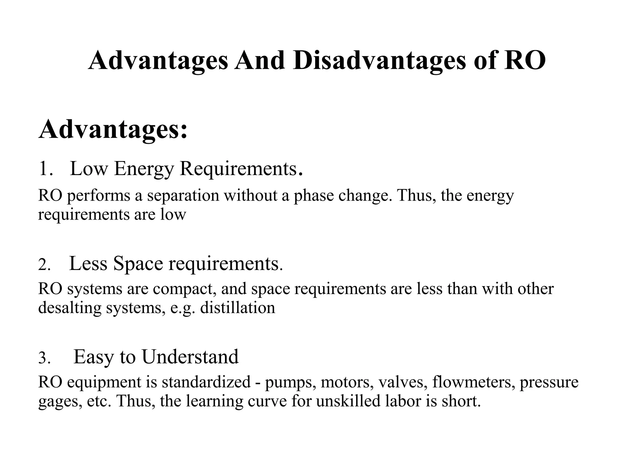 Advantages And Disadvantages of RO
Advantages:
1. Low Energy Requirements.
RO performs a separation without a phase change. Thus, the energy
requirements are low
2. Less Space requirements.
RO systems are compact, and space requirements are less than with other
desalting systems, e.g. distillation
3. Easy to Understand
RO equipment is standardized - pumps, motors, valves, flowmeters, pressure
gages, etc. Thus, the learning curve for unskilled labor is short.
 