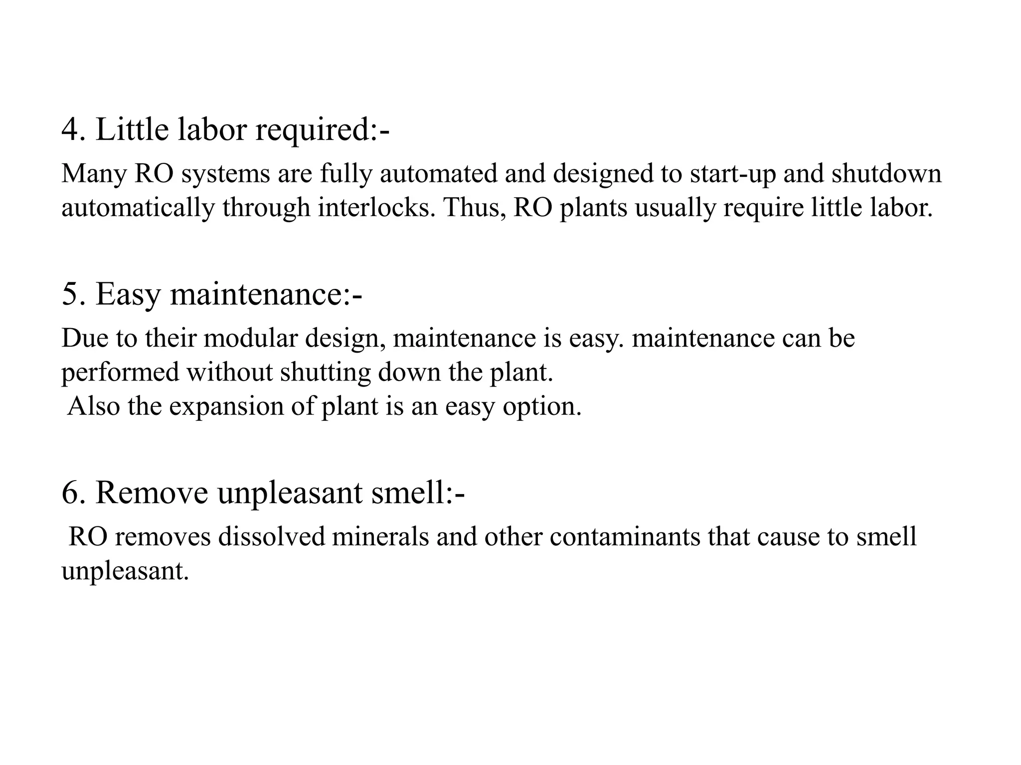4. Little labor required:-
Many RO systems are fully automated and designed to start-up and shutdown
automatically through interlocks. Thus, RO plants usually require little labor.
5. Easy maintenance:-
Due to their modular design, maintenance is easy. maintenance can be
performed without shutting down the plant.
Also the expansion of plant is an easy option.
6. Remove unpleasant smell:-
RO removes dissolved minerals and other contaminants that cause to smell
unpleasant.
 