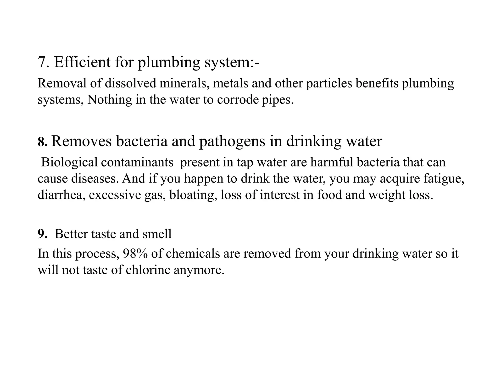 7. Efficient for plumbing system:-
Removal of dissolved minerals, metals and other particles benefits plumbing
systems, Nothing in the water to corrode pipes.
8. Removes bacteria and pathogens in drinking water
Biological contaminants present in tap water are harmful bacteria that can
cause diseases. And if you happen to drink the water, you may acquire fatigue,
diarrhea, excessive gas, bloating, loss of interest in food and weight loss.
9. Better taste and smell
In this process, 98% of chemicals are removed from your drinking water so it
will not taste of chlorine anymore.
 