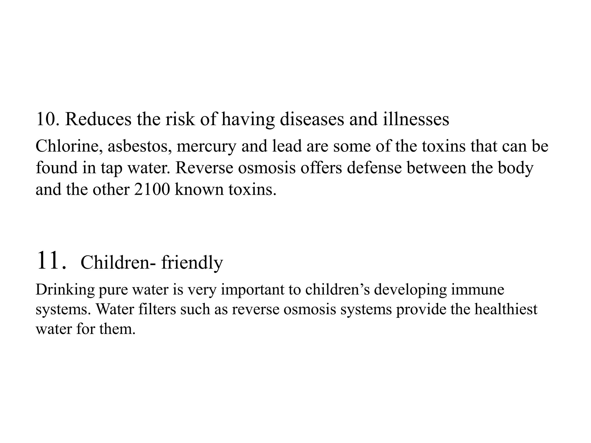 10. Reduces the risk of having diseases and illnesses
Chlorine, asbestos, mercury and lead are some of the toxins that can be
found in tap water. Reverse osmosis offers defense between the body
and the other 2100 known toxins.
11. Children- friendly
Drinking pure water is very important to children’s developing immune
systems. Water filters such as reverse osmosis systems provide the healthiest
water for them.
 