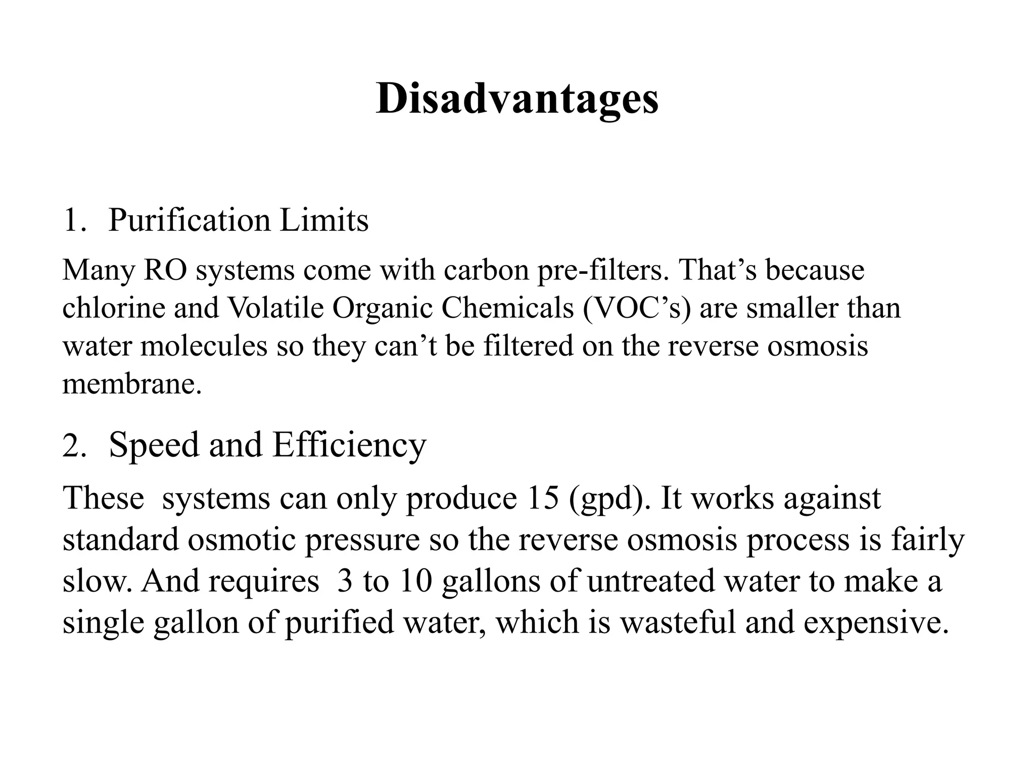 Disadvantages
1. Purification Limits
Many RO systems come with carbon pre-filters. That’s because
chlorine and Volatile Organic Chemicals (VOC’s) are smaller than
water molecules so they can’t be filtered on the reverse osmosis
membrane.
2. Speed and Efficiency
These systems can only produce 15 (gpd). It works against
standard osmotic pressure so the reverse osmosis process is fairly
slow. And requires 3 to 10 gallons of untreated water to make a
single gallon of purified water, which is wasteful and expensive.
 