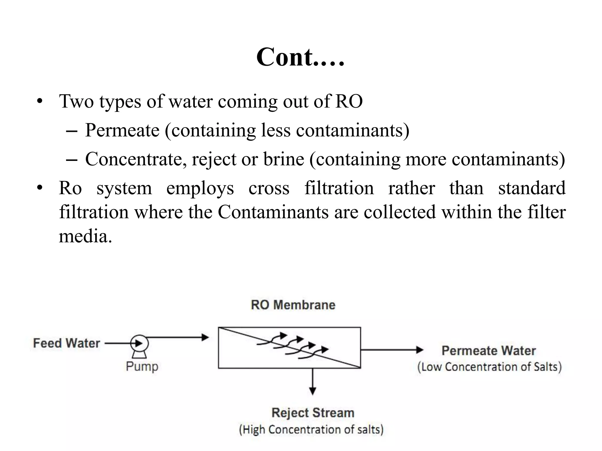Cont.…
• Two types of water coming out of RO
– Permeate (containing less contaminants)
– Concentrate, reject or brine (containing more contaminants)
• Ro system employs cross filtration rather than standard
filtration where the Contaminants are collected within the filter
media.
 