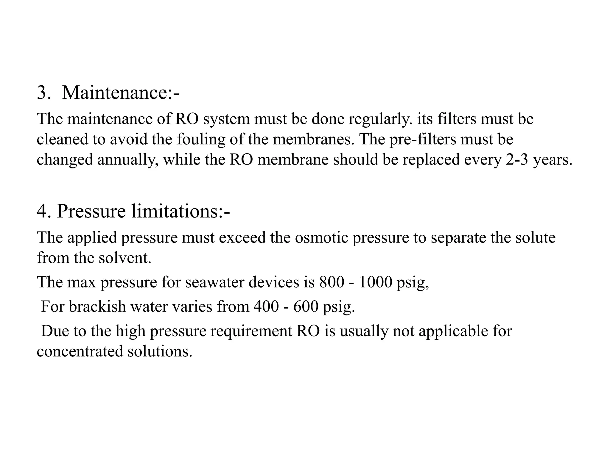 3. Maintenance:-
The maintenance of RO system must be done regularly. its filters must be
cleaned to avoid the fouling of the membranes. The pre-filters must be
changed annually, while the RO membrane should be replaced every 2-3 years.
4. Pressure limitations:-
The applied pressure must exceed the osmotic pressure to separate the solute
from the solvent.
The max pressure for seawater devices is 800 - 1000 psig,
For brackish water varies from 400 - 600 psig.
Due to the high pressure requirement RO is usually not applicable for
concentrated solutions.
 