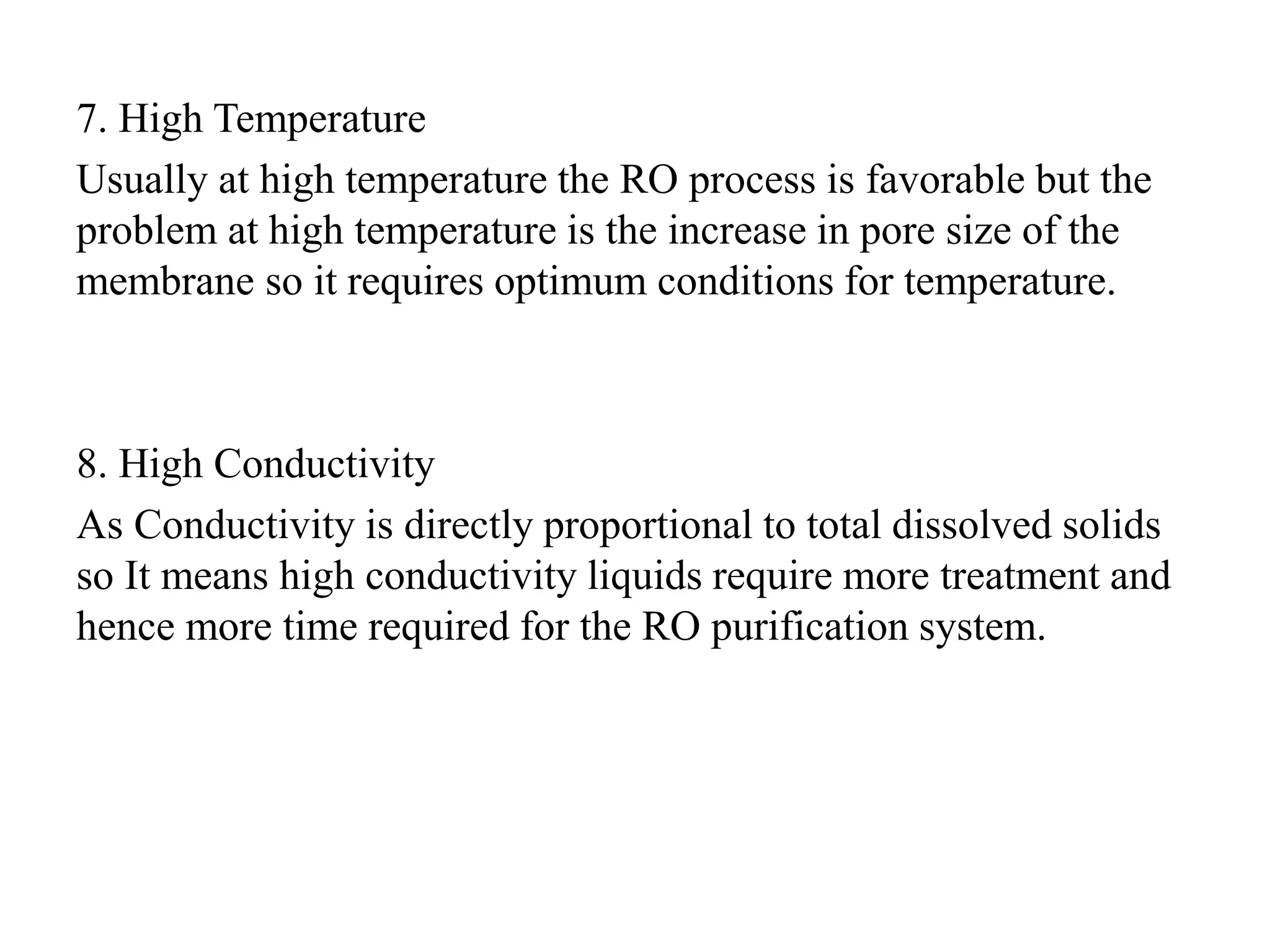 7. High Temperature
Usually at high temperature the RO process is favorable but the
problem at high temperature is the increase in pore size of the
membrane so it requires optimum conditions for temperature.
8. High Conductivity
As Conductivity is directly proportional to total dissolved solids
so It means high conductivity liquids require more treatment and
hence more time required for the RO purification system.
 