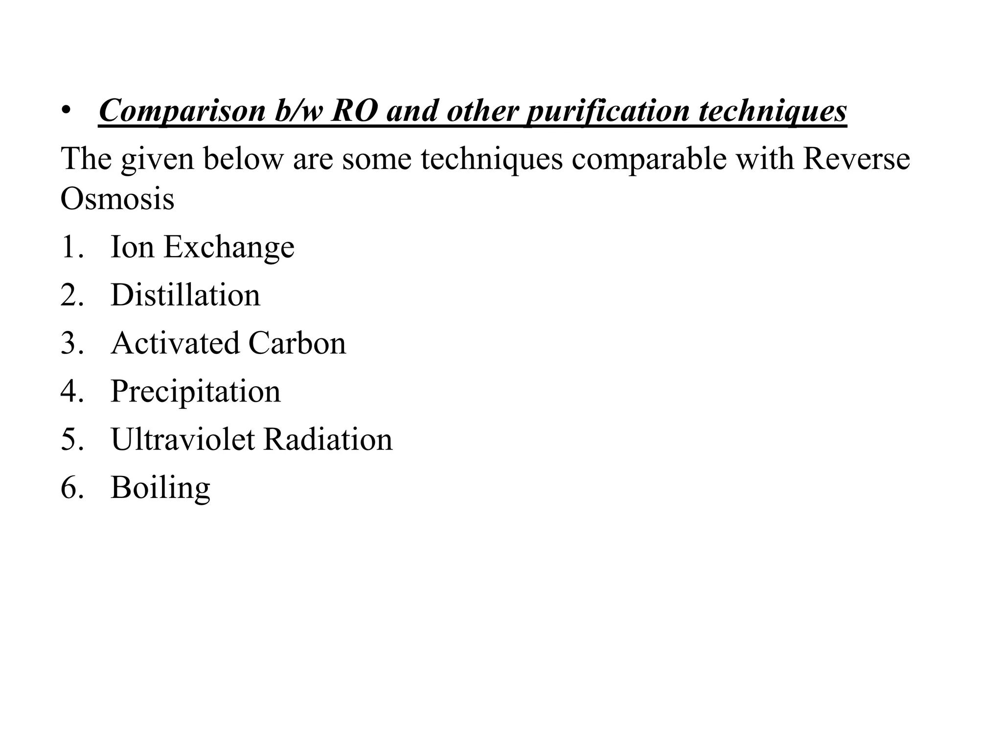 • Comparison b/w RO and other purification techniques
The given below are some techniques comparable with Reverse
Osmosis
1. Ion Exchange
2. Distillation
3. Activated Carbon
4. Precipitation
5. Ultraviolet Radiation
6. Boiling
 