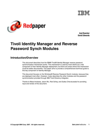Redpaper
                                                                                           Axel Buecker
                                                                                          David Edwards



Tivoli Identity Manager and Reverse
Password Synch Modules

Introduction/Overview
                This document describes how the IBM® Tivoli® Identity Manager reverse password
                synchronization mechanism works. This mechanism is used by most clients as a vital
                component of their Identity Manager deployment, but there are areas where this mechanism
                could be better documented. This paper aims to provide a comprehensive technical guide to
                this key component of Identity Manager.

                This document focuses on the Windows® Reverse Password Synch modules, because they
                are deployed most often. However, it also describes the other modules and the password
                synchronization provided through IBM Tivoli Directory Integrator.

                Thanks to Masa Imokawa, Jason Wu, Rob Schey, and Subbu Cherukuwada for providing
                input and review of this document.




© Copyright IBM Corp. 2007. All rights reserved.                                  ibm.com/redbooks       1
 