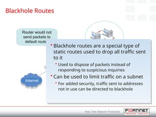 Blackhole Routes
Subnet:192.168.1.0/24
Router: 192.168.1.1
Default route to Internet:
0.0.0.0
Internet
Router would not
send packets to
default routes
• Blackhole routes are a special type of
static routes used to drop all traffic sent
to it
• Used to dispose of packets instead of
responding to suspicious inquiries
• Can be used to limit traffic on a subnet
• For added security, traffic sent to addresses
not in use can be directed to blackhole
 