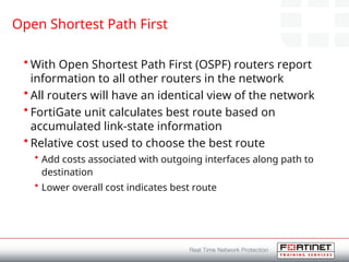 Open Shortest Path First
• With Open Shortest Path First (OSPF) routers report
information to all other routers in the network
• All routers will have an identical view of the network
• FortiGate unit calculates best route based on
accumulated link-state information
• Relative cost used to choose the best route
• Add costs associated with outgoing interfaces along path to
destination
• Lower overall cost indicates best route
 