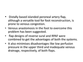 • Distally based islanded peroneal artery flap,
although a versatile tool for foot reconstruction, is
prone to venous congestion.
• Venous anastomosis in the foot to overcome this
problem has been suggested.
• flap designs of reverse sural and RPAF were
combined to get the advantages of both the systems.
• It also minimises disadvantages like low perfusion
pressure in the upper third and inadequate venous
drainage, respectively, of both flaps.