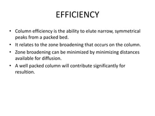 EFFICIENCY
• Column efficiency is the ability to elute narrow, symmetrical
peaks from a packed bed.
• It relates to the zone broadening that occurs on the column.
• Zone broadening can be minimized by minimizing distances
available for diffusion.
• A well packed column will contribute significantly for
resultion.
 