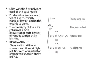 • Silica was the first polymer
used as the base matrix
• Produced as porous beads
which are chemically
stable at low pH and in the
organic solvents.
• The chemistry of the silica
gel allows simple
derivatisation with ligands
of various carbon chain
lengths.
• DISADVANTAGE:
Chemical instability in
aqueous solutions at high
pH. Not recommended for
prolonged exposure above
pH 7.5.
 