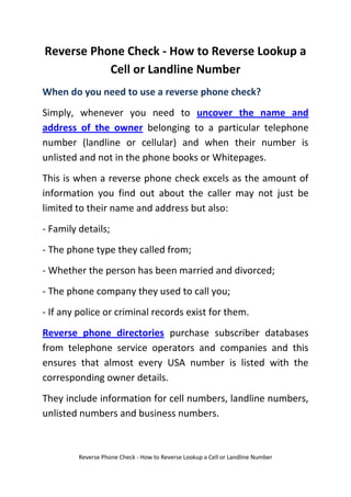 Reverse Phone Check - How to Reverse Lookup a Cell or Landline Number<br />When do you need to use a reverse phone check?<br />Simply, whenever you need to uncover the name and address of the owner belonging to a particular telephone number (landline or cellular) and when their number is unlisted and not in the phone books or Whitepages. <br />This is when a reverse phone check excels as the amount of information you find out about the caller may not just be limited to their name and address but also:<br />- Family details;<br />- The phone type they called from;<br />- Whether the person has been married and divorced;<br />- The phone company they used to call you;<br />- If any police or criminal records exist for them.<br />Reverse phone directories purchase subscriber databases from telephone service operators and companies and this ensures that almost every USA number is listed with the corresponding owner details. <br />They include information for cell numbers, landline numbers, unlisted numbers and business numbers.<br />The reason why there is a small fee for these services is because the phone companies that supply the databases prohibit the reverse phone directories to providing the information for free to the user. <br />Also the database information not only costs a lot to purchase but also requires a lot of effort and time to maintain and update.<br />Surely there are some free reverse phone services?<br />If you do not want to pay the small fee then you may be able to find the caller's information through a normal search engine or in the Whitepages. <br />Though this might be time consuming it may bring up results. However you are unlikely to find all of the details above, if any.<br />How do I search for a phone number then?<br /> HYPERLINK quot;
http://www.reversephonezone.com/quot;
 It really is very simple. Visit the reverse phone directory of choice, enter the phone number and press ‘submit’. The initial details will be presented to you within seconds such as the person's name and type of phone they called from. <br />Should you want full details then it is that point that you are required to pay. This is usually an annual fee that allows unlimited phone searches for any numbers for a year. <br />Alternatively you can sometimes pay a smaller fee for that one single search.<br />Using a reverse phone check is entirely legal and furthermore they are used in total confidentiality. The caller will never know that you have searched for their number.<br />Click this link for free reverse phone check, or…<br />Click here for reverse phone website reviews…<br />