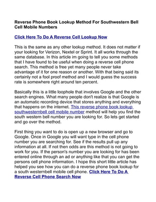 Reverse Phone Book Lookup Method For Southwestern Bell
Cell Mobile Numbers

Click Here To Do A Reverse Cell Lookup Now

This is the same as any other lookup method. It does not matter if
your looking for Verizon, Nextel or Sprint. It all works through the
same database. In this article im going to tell you some methods
that I have found to be useful when doing a reverse cell phone
search. This method is free yet many people never take
advantage of it for one reason or another. With that being said its
certainly not a fool proof method and I would guess the success
rate is somewhere right around ten percent.

Basically this is a little loophole that involves Google and the other
search engines. What many people don't realize is that Google is
an automatic recording device that stores anything and everything
that happens on the internet. This reverse phone book lookup
southwesternbell cell mobile number method will help you find the
south western bell number you are looking for. So lets get started
and go over the method.

First thing you want to do is open up a new browser and go to
Google. Once in Google you will want type in the cell phone
number you are searching for. See if the results pull up any
information at all. If not then odds are this method is not going to
work for you. If the person's number you are looking for has been
entered online through an ad or anything like that you can get the
persons cell phone information. I hope this short little article has
helped you see how you can do a reverse phone book lookup for
a south westernbell mobile cell phone. Click Here To Do A
Reverse Cell Phone Search Now
 