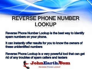 Reverse Phone Number Lookup is the best way to identify
spam numbers on your phone.

It can instantly offer results for you to know the owners of
these unidentified numbers

Reverse Phone Lookup is a very powerful tool that can get
rid of any troubles of spam callers and texters
 