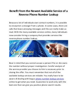 Benefit from the Newest Available Service of a
       Reverse Phone Number Lookup

Because a lot of individuals own contact numbers, it is possible
to encounter a stranger from a phone. In some cases, there are
calls that leave annoying messages and this can really make us
mad. With the many available services online, many individuals
now consider hiring a company that provides services like
reverse phone number lookup.




Bear in mind that you cannot accuse a person if he or she owns
the number without proper investigation. Careful analysis of
the service provider you choose to hire is necessary prior to
closing the offer. You must remember that not all of the
available lookup services are reliable. You really have to be
aware of dealing with bogus phone number lookup services
online to get what you need. Guarantee to work only with the
best one that can give you positive phone search results.
 