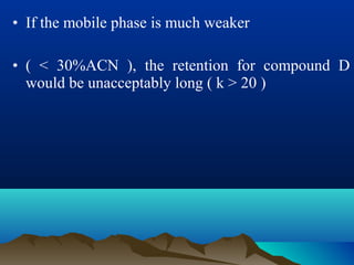 • If the mobile phase is much weaker
• ( < 30%ACN ), the retention for compound D
would be unacceptably long ( k > 20 )
 