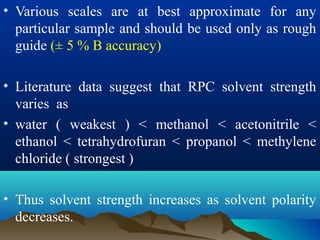 • Various scales are at best approximate for any
particular sample and should be used only as rough
guide (± 5 % B accuracy)
• Literature data suggest that RPC solvent strength
varies as
• water ( weakest ) < methanol < acetonitrile <
ethanol < tetrahydrofuran < propanol < methylene
chloride ( strongest )
• Thus solvent strength increases as solvent polarity
decreases.
 